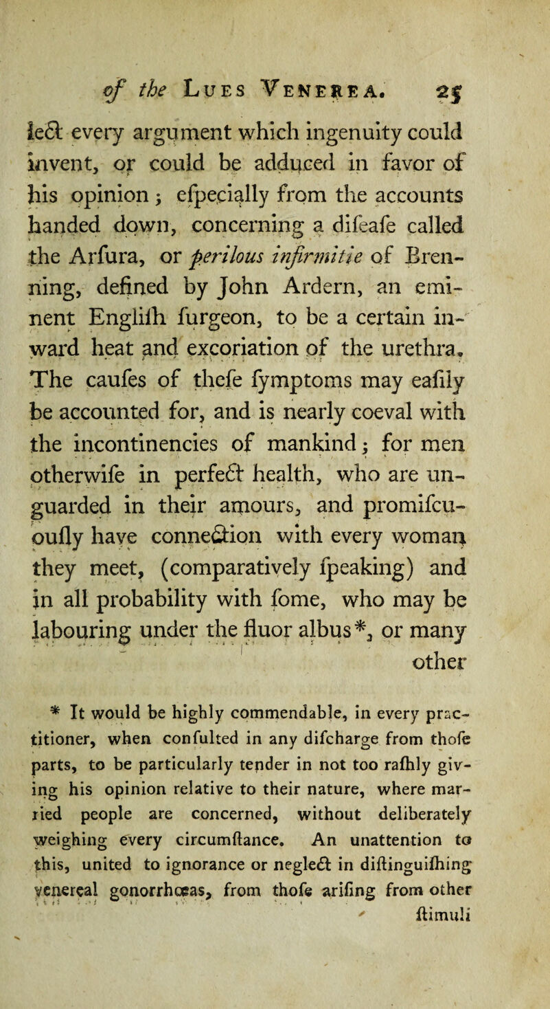 ie£l every argument which ingenuity could invent, or could be adduced in favor of his opinion ; efpe.cially from the accounts handed down, concerning a difeafe called the Arfura, or perilous infirjnitie of Bren- ning, defined by John Ardern, an emi¬ nent Englilh furgeon, to be a certain in- >vard heat and excoriation of the urethra* The caufes of thcfe lymptoms may ealily be accounted for, and is nearly coeval with the incontinencies of mankind y for men ptherwife in perfect health, who are un¬ guarded in their amours, and promifcu- oufly have connexion with every woman they meet, (comparatively fpeaking) and in all probability with fome, who may be labouring under the fluor albus*, or many ' other * It would be highly commendable, in every prac¬ titioner, when confulted in any difcharge from thoic parts, to be particularly tender in not too raftily giv¬ ing his opinion relative to their nature, where mar¬ ried people are concerned, without deliberately weighing every circumftance. An unattention to th is, united to ignorance or negle£i: in diftinguifhing venereal gonorrhoeas, from thofe arillng from other ^ ftimuli