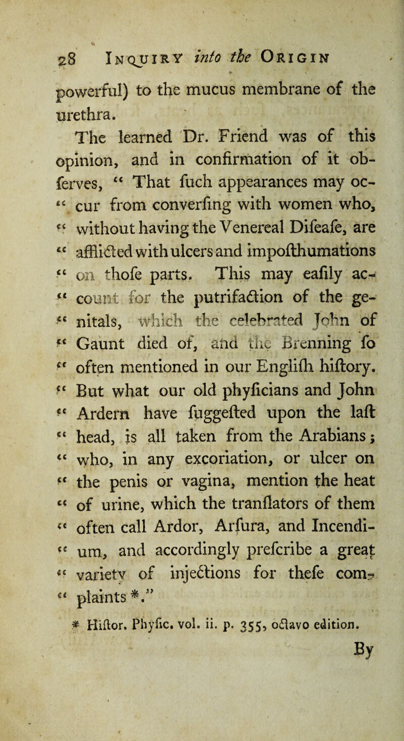 % ^8 Inqjjiry into the Origin powerful) to the mucus membrane of the urethra. The learned 'Dr. Friend was of this opinion, and in confirmation of it ob- ferves, ‘‘ That fuch appearances may oc- ‘‘ cur from converfing with women who, without having the Venereal Difeafe, are afflided with ulcers and impofthumations on thofe parts. This may eafily ac- “ count for the putrifadion of the ge- nitals, which the celebrated John of Gaunt died of, and the Brenning fo often mentioned in our Englifh hiftory. But what our old phyficians and John Ardern have fuggefted upon the laft “ head, is all taken from the Arabians; ‘‘ vvho, in any excoriation, or ulcer on the penis or vagina, mention the heat of urine, which the tranflators of them often call Ardor, Arfura, and Incendi- um, and accordingly preferibe a grea|: varietv of injedions for thefe com:? ^ Hiftor. Phyfic. vol. ii. p. 355, o£iavo edition. By