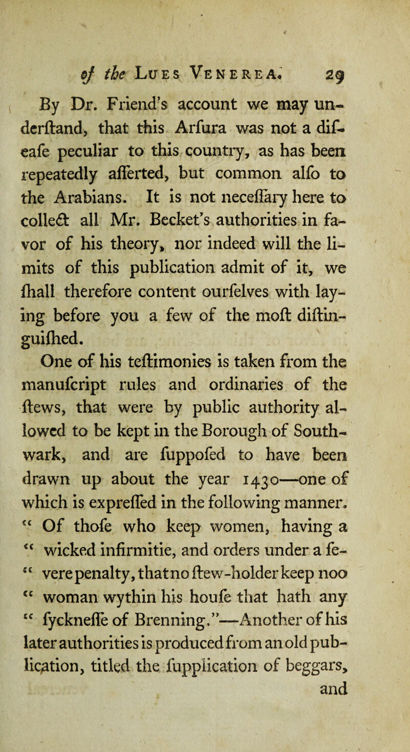 By Dr. Friend’s account we may un- dcrftand, that this Arfura was not a dif. cafe peculiar to this country, as has been repeatedly aflerted, but common alfo to the Arabians. It is not necefiary here to colleft all Mr. Becket’s authorities in fa¬ vor of his theory, nor indeed will the li¬ mits of this publication admit of it, we fhall therefore content ourfelves with lay¬ ing before you a few of the moft diftin- guifhed. One of his teftimonies is taken from the manufcript rules and ordinaries of the ftews, that were by public authority al¬ lowed to be kept in the Borough of South¬ wark, and are fuppofed to have been drawn up about the year 1430—one of which is expreffed in the following manner. Of thofe who keep women, having a wicked infirmitie, and orders under a fe- verepenalty, thatnoftew-holderkeep noo woman wythin his houfe that hath any “ fycknefleof Brenning,”—Another of his later authorities is produced from an old pub- lic;ation, titled the Application of beggars, and