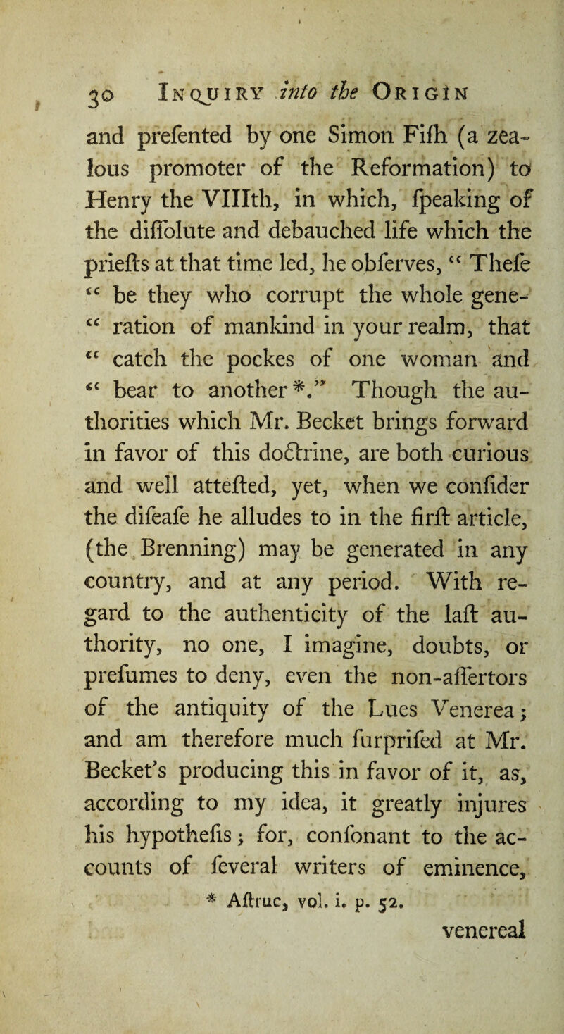 and prefented by one Simon Fifti (a zea¬ lous promoter of the Reformation) to Henry the Vlllth, in which, fpeaking of the diflblute and debauched life which the priefts at that time led, he obferves,Thefe be they who corrupt the whole gene- ration of mankind in your realm, that catch the pockes of one woman and ‘‘ bear to another^/' Though the au¬ thorities which Mr. Becket brings forward in favor of this doftrine, are both curious and well attefted, yet, when we confider the difeafe he alludes to in the firft article, (the.Brenning) may be generated in any country, and at any period. With re¬ gard to the authenticity of the laft au¬ thority, no one, I imagine, doubts, or prefumes to deny, even the non-aflertors of the antiquity of the Lues Venerea; and am therefore much furprifed at Mr. Beckefs producing this in favor of it, as, according to my idea, it greatly injures his hypothefis; for, confonant to the ac¬ counts of feveral writers of eminence, ^ Aftruc, vol. i. p. 52. venereal