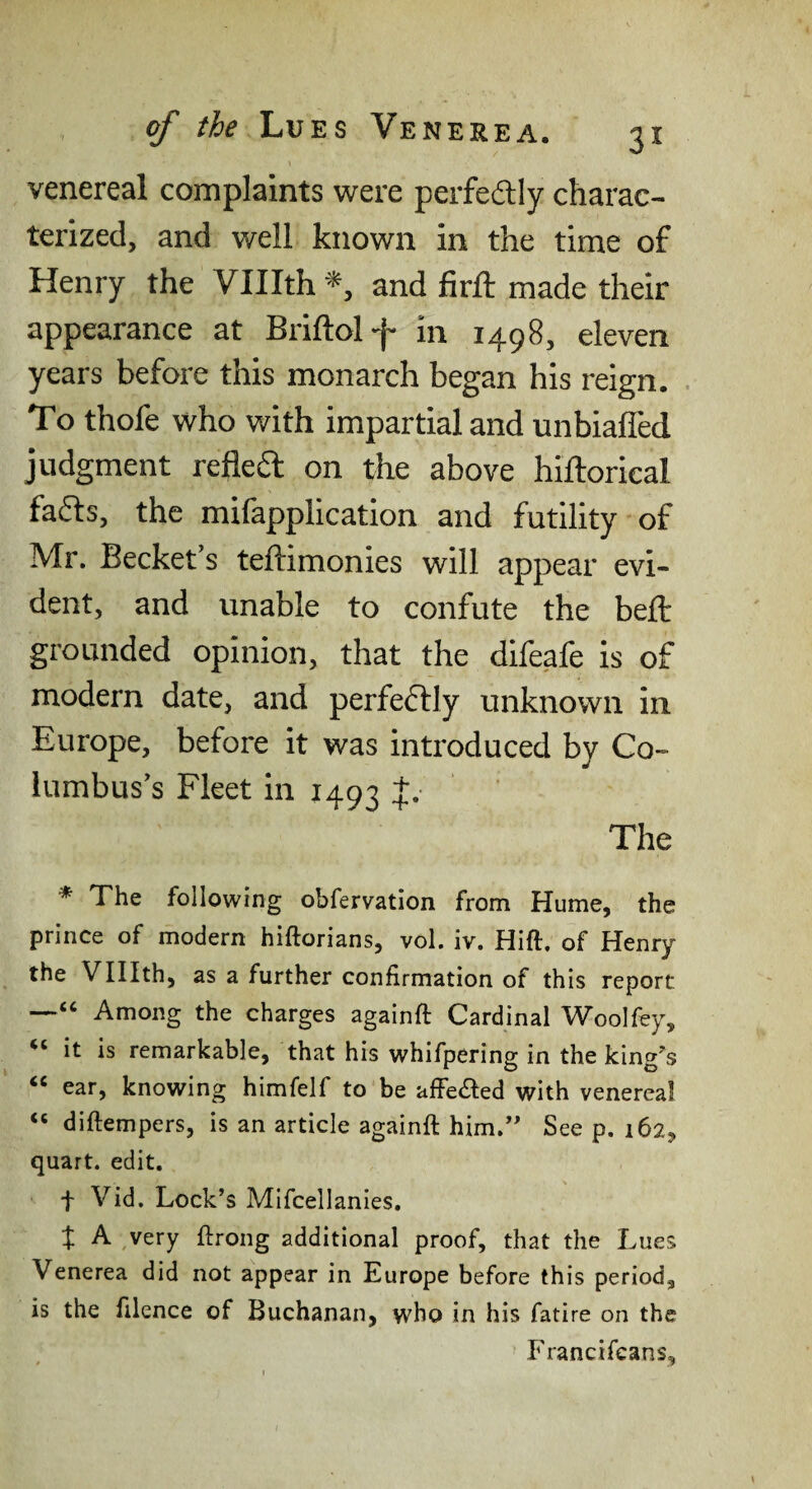 venereal complaints were perfedlly charac¬ terized, and well known in the time of Henry the Vlllth *, and firft made their appearance at Briftolf in 1498, eleven years before this monarch began his reign. To thofe who with impartial and unbiaffed judgment refleft on the above hiftorical fa61:s, the mifapplication and futility of Mr. Becket’s teftimonies will appear evi¬ dent, and unable to confute the belt grounded opinion, that the difeafe is of modern date, and perfectly imknown in Europe, before it was introduced by Co¬ lumbus’s Fleet in r493 J.- The * The following obfervation from Hume, the prince of modern hiftorians, vol. iv. Hift, of Henry the Vlllth, as a further confirmation of this report —“ Among the charges againft Cardinal Woolfey, it is remarkable, that his whifpering in the king's “ ear, knowing himfelf to be affetSfed with venereal “ diftempers, is an article againft him.” See p. 162, quart, edit. f Vid. Lock’s Mifcellanies, ^ A ^very ftrong additional proof, that the Lues Venerea did not appear in Europe before this period, is the filence of Buchanan, who in his fatire on the Francifeans,