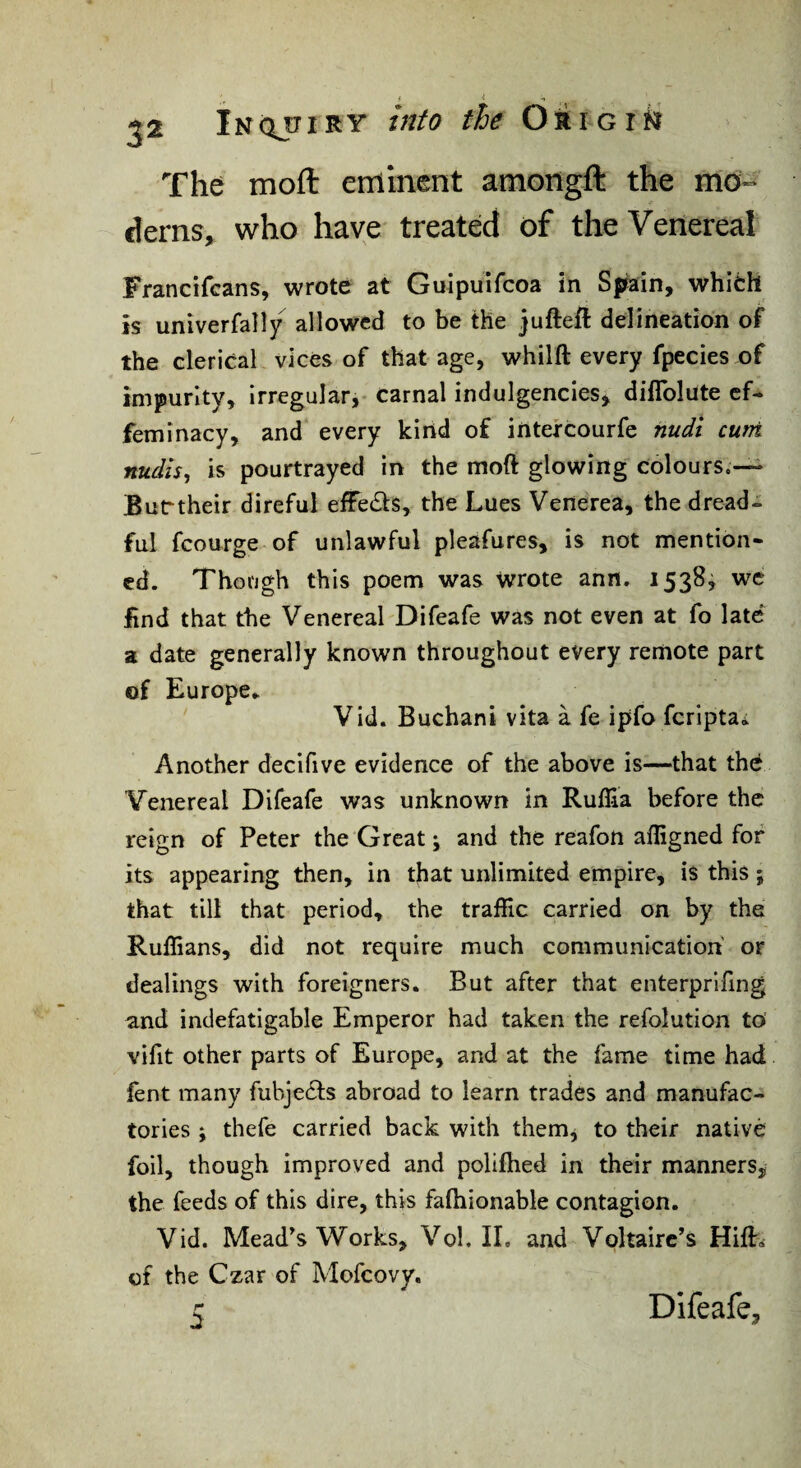 The moft eminent amongft the mo¬ derns, who have treated of the Venereal Francifcans, wrote at Guipuifcoa in S|irain, which is univerfally allowed to be the jufteft delineation of the clerical vices of that age, whilft every fpecies of impurity, irregular, carnal indulgencies, diflblute ef¬ feminacy, and every kind of irttefcourfe nudi curri nudis, is pourtrayed in the moft glowing colours.— Buctheir direful efFeds, the Lues Venerea, the dread¬ ful fcourge of unlawful pleafures, is not mention¬ ed. Though this poem was wrote ann. 1538^ we find that the Venereal Difeafe was not even at fo late a date generally known throughout every remote part of Europe.. Vid. Buchani vita a fe ipfo fcripta; Another declfive evidence of the above is—that the Venereal Difeafe was unknown in Ruffia before the reign of Peter the Great; and the reafon afligned for its appearing then, in that unlimited empire, is this; that till that period, the tralRc carried on by the Ruffians, did not require much communication' or dealings with foreigners. But after that enterprlfing and indefatigable Emperor had taken the refolution to vifit other parts of Europe, and at the fame time had fent many fubjedfs abroad to learn trades and manufac¬ tories ; thefe carried back with them^ to their native foil, though improved and polifhed in their manners, the feeds of this dire, this faftiionable contagion. Vid. Meades Works, Vol. IL and Voltaire’s Hifti of the Czar of Mofeovy. c Difeafe,