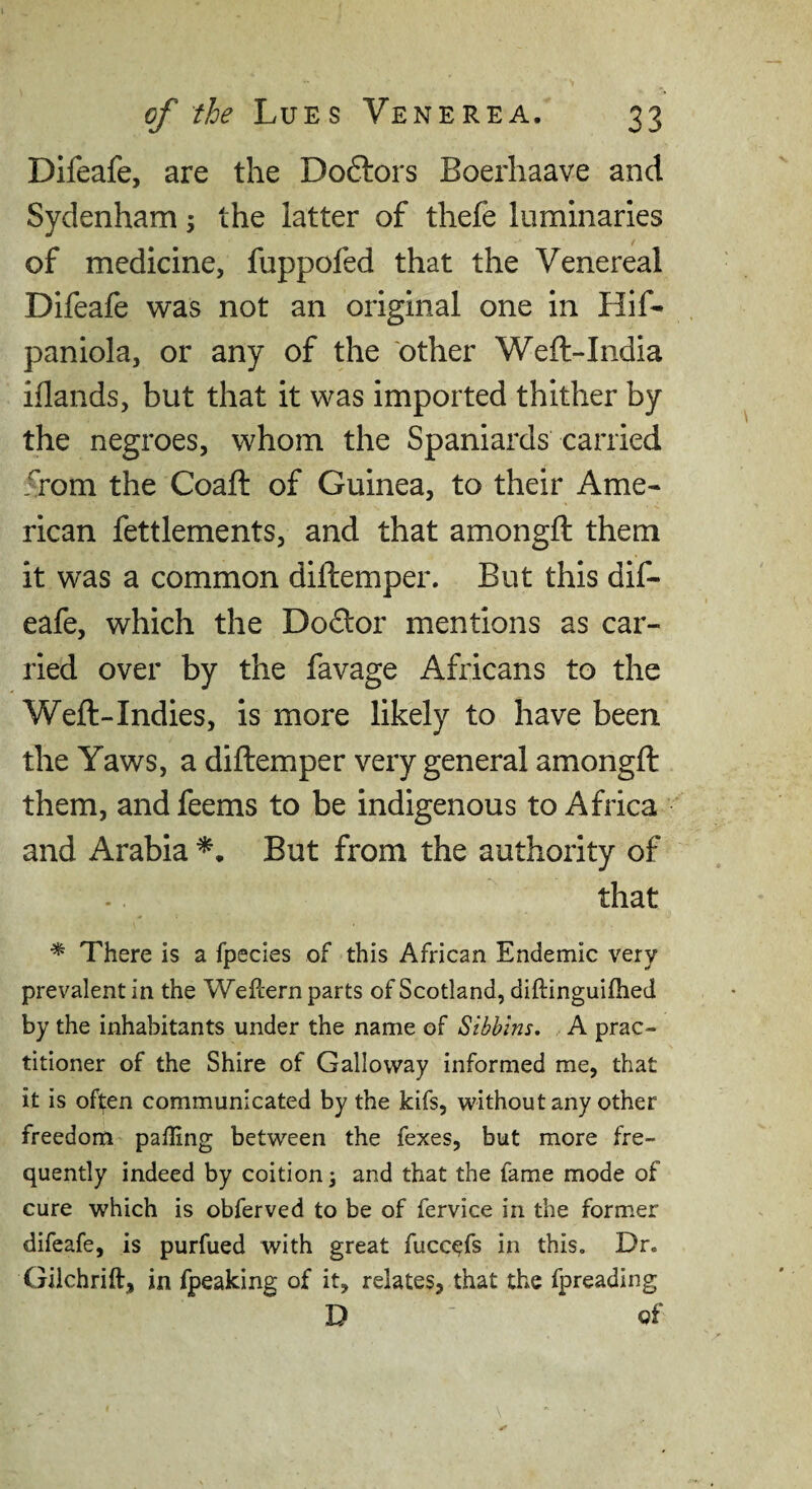 Dlfeafe, are the Doftors Boerhaave and Sydenham; the latter of thefe luminaries of medicine, fuppofed that the Venereal Difeafe was not an original one in Hif- paniola, or any of the other Weft-India iflands, but that it was imported thither by the negroes, whom the Spaniards carried from the Coaft of Guinea, to their Ame¬ rican fettlements, and that amongft them it was a common diftemper. But this dif¬ eafe, which the Dodor mentions as car¬ ried over by the favage Africans to the Weft-Indies, is more likely to have been the Yaws, a diftemper very general amongft them, and feems to be indigenous to Africa and Arabia But from the authority of that * There is a fpecies of this African Endemic very prevalent in the Weflern parts of Scotland, diftinguifhed by the inhabitants under the name of Sibblns, A prac¬ titioner of the Shire of Galloway informed me, that it is often communicated by the kifs, without any other freedom palling between the fexes, but more fre¬ quently indeed by coition j and that the fame mode of cure which is obferved to be of fervice in the former difeafe, is purfued with great fucc^fs in this. Dr. Gilchrift, in fpeaking of it, relates, that the fpreading D of