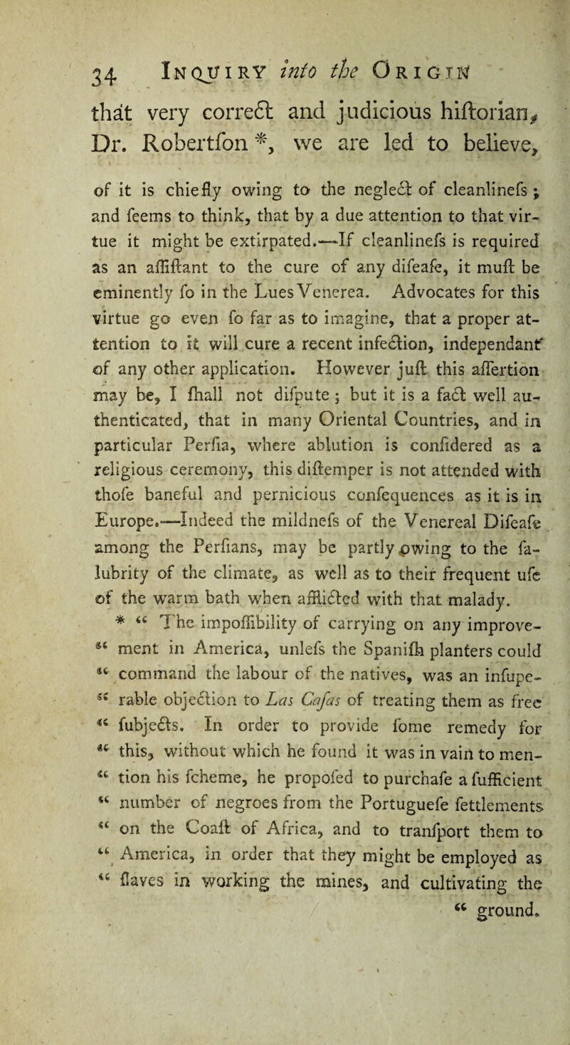 that very corre6h and judicious hiftorian^ Dr. Robertfon we are led to believe, of it is chiefly owing to the negledt: of cleanlinefs ; and feems to think, that by a due attention to that vir¬ tue it might be extirpated.—If cleanlinefs is required as an afliftant to the cure of any difeafe, it mufl; be eminently fo in the Lues Venerea. Advocates for this virtue go even fo far as to imagine, that a proper at¬ tention to it will cure a recent infedlion, independanf of any other application. However juft this aftertion may be, I ftiall not difpute; but it is a fadl well au¬ thenticated, that in many Oriental Countries, and in particular Perfia, where ablution is confidered as a religious ceremony, this diftemper is not attended with thofe baneful and pernicious confequences as it is in Europe,—Indeed the mildnefs of the Venereal Difeafe among the Perfians, may be partly pwing to the fa- lubrity of the climate, as well as to their frequent ufc of the warm bath when afflidlcd with that malady. * ‘‘ The impoflibility of carrying on any improve- ment in America, unlefs the Spanifh planters could command the labour of the natives, was an infupe- rable objedlion to Las Cafas of treating them as free fubjedls. In order to provide fome remedy for this, without which he found it was in vain to men- “ tion his fcheme, he propofed to purchafe a fufllcient “ number of negroes from the Portuguefe fettlcments on the Coaft of Africa, and to tranfport them to America, in order that they might be employed as ‘‘ {laves in working the mines, and cultivating the ground.
