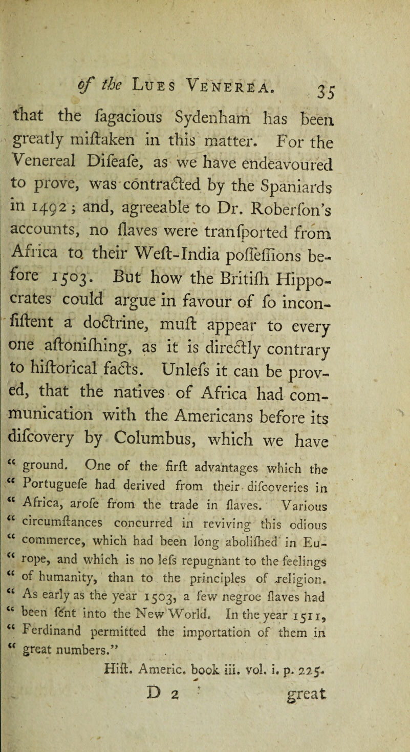 that the fagacious Sydenham has been greatly miftaken in this matter. For the Venereal Difeafe, as we have endeavoured to prove, was contrafted by the Spaniards in 1492 ; and, agreeable to Dr. Roberfon’s accounts, no flaves were tranfported from I Africa to, their Weft-India pofleffions be¬ fore 1503. But how the Britifli Hippo¬ crates could argue In favour of fo incon- fiftent a dodlrine, muft appear to every one aftonifhing, as it is directly contrary to hiftorical fadls. Unlefs it can be prov¬ ed, that the natives of Africa had com¬ munication with the Americans before its difcovery by Columbus, which we have ground. One of the firft advantages which the Portuguefe had derived from their difcoveries in Africa, arofe from the trade in flaves. Various “ circumflances concurred in reviving this odious ‘‘ commerce, which had been long abollflied in Eu- “ rope, and which is no lefs repugnant to the feelings “ of humanity, than to the principles of religion. “ As early as the year 1503, a few negroe flaves had “ been f^nt into the New World, In the year 1511, “ Ferdinand permitted the importation of them in “ great numbers.” Hift. Americ. book hi. vol. i. p. 225. D 2 ' great
