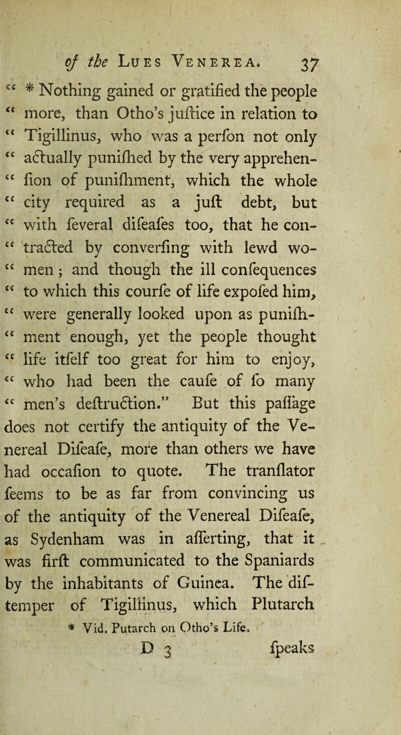 ^ Nothing gained or gratified the people “ more, than Otho's juftice in relation to ‘‘ Tigillinus, who was a perfon not only a6lually punifhed by the very apprehen- fion of punifhment, which the whole “ city required as a juft debt, but with feveral difeafes too, that he con- trafted by converfing with lewd wo- men; and though the ill confequences to which this courfe of life expofed him, were generally looked upon as punifii- ment enough, yet the people thought life itfelf too great for him to enjoy, who had been the caufe of fo many “ men's deftru6lion. But this paflage does not certify the antiquity of the Ve¬ nereal Difeafe, more than others we have had occafion to quote. The tranflator feems to be as far from convincing us of the antiquity ^f the Venereal Difeafe, as Sydenham was in afferting, that it was firft communicated to the Spaniards by the inhabitants of Guinea. The dif- temper of Tigillinus, which Plutarch * Vid. Putarch on Otho’s Life. o 3 fpeaks