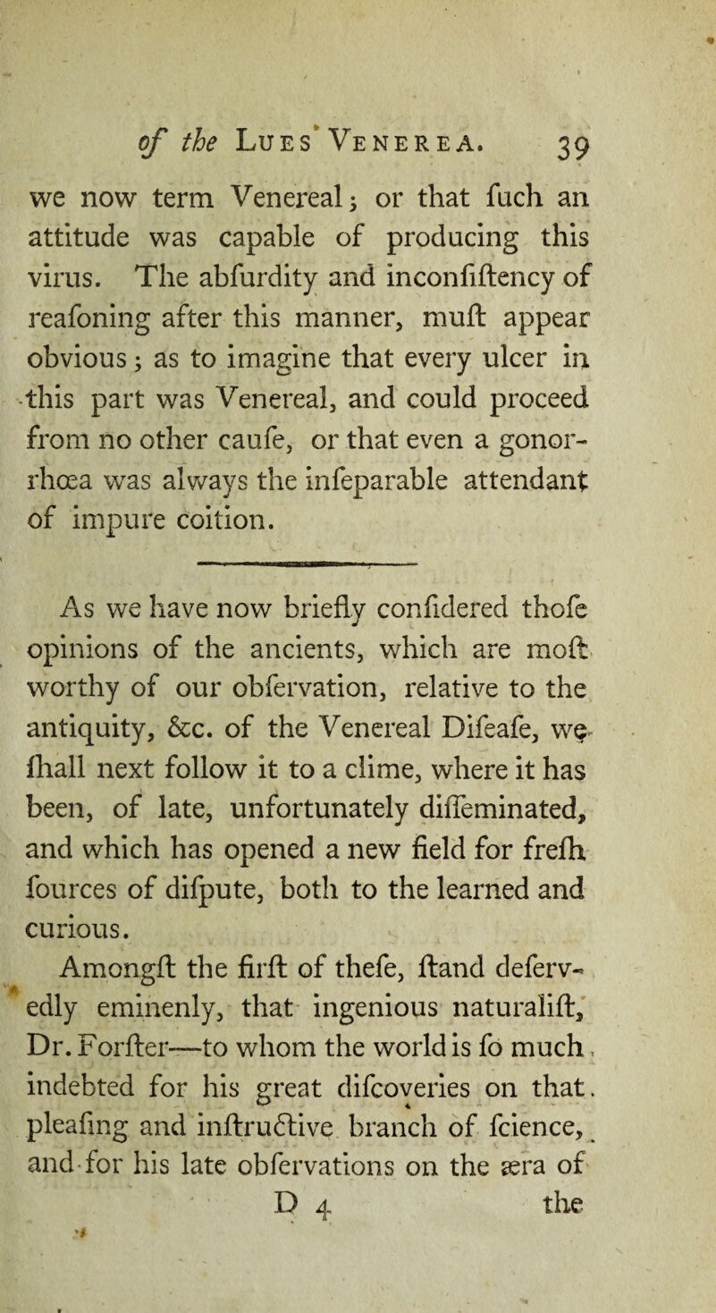 we now term Venereal ^ or that fuch an attitude was capable of producing this virus. The abfurdity and inconfiftency of reafoning after this manner, muft appear obvious; as to imagine that every ulcer in •this part was Venereal, and could proceed from no other caufe, or that even a gonor¬ rhoea was always the infeparable attendant of impure coition. ■■■■ * —aBB——■ I, As we have now briefly confidered thofe opinions of the ancients, which are moft worthy of our obfervation, relative to the antiquity, &c. of the Venereal Difeafe, we> fhall next follow it to a clime, where it has been, of late, unfortunately diffeminated, and which has opened a new field for frefh fources of difpute, both to the learned and curious. Amongft the firft of thefe. Hand deferv- edly eminenly, that ingenious naturalift,’ Dr. Forfter—to whom the world is fo much, indebted for his great difeoveries on that, pleafing and inftrudlive branch of fcience, and for his late obfervations on the sera of D 4 the