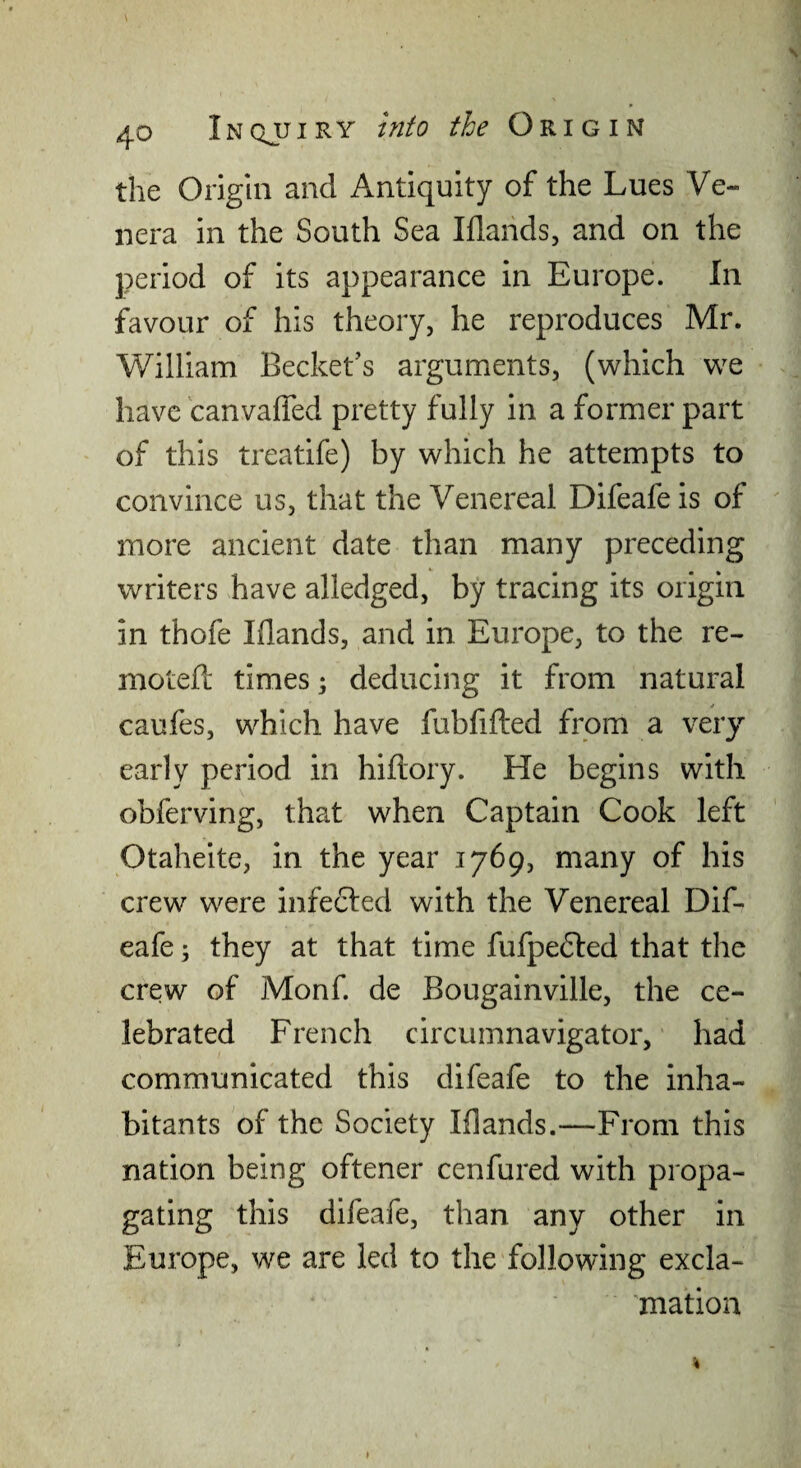 N 40 Inqjjiry into the Origin the Origin and Antiquity of the Lues Ve¬ nera in the South Sea Iflands, and on the period of its appearance in Europe. In favour of his theory, he reproduces Mr. William Bechet’s arguments, (which we have canvalfed pretty fully in a former part of this treatife) by which he attempts to convince us, that the Venereal Difeafe is of more ancient date than many preceding writers have alledged, by tracing its origin in thofe Iflands, and in Europe, to the re- moteft times; deducing it from natural caufes, which have fubfifted from a veiy early period in hiftory. He begins with obferving, that when Captain Cook left Otaheite, in the year 1769, many of his crew were infected with the Venereal Dif¬ eafe ; they at that time fufpedled that the crew of Monf. de Bougainville, the ce¬ lebrated French circumnavigator, had communicated this difeafe to the inha¬ bitants of the Society Mands.—From this nation being oftener cenfured with propa¬ gating this difeafe, than any other in Europe, we are led to the following excla¬ mation