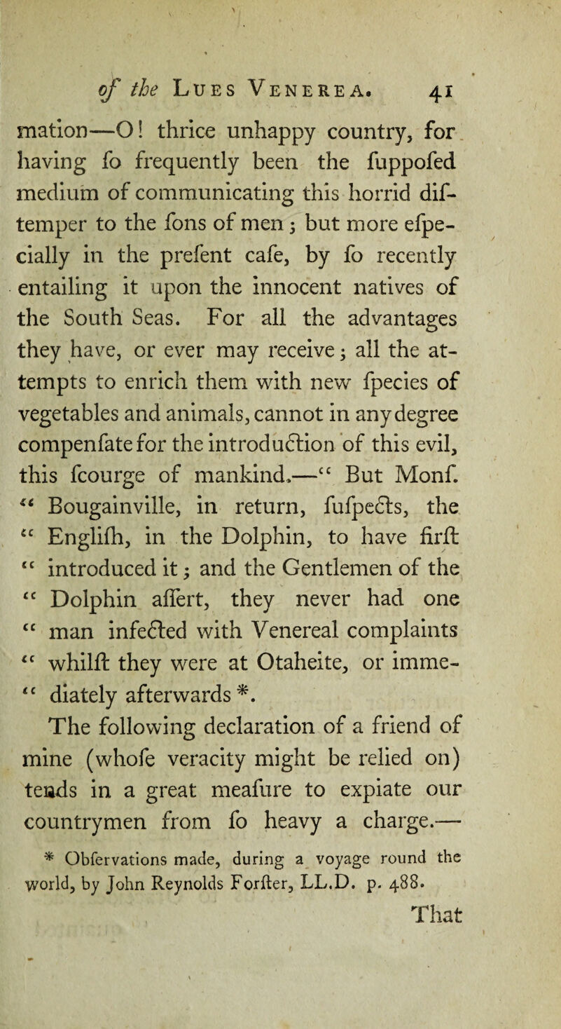 matlon—O! thrice unhappy country, for having fo frequently been the fuppofed medium of communicating this horrid dif- temper to the fons of men 3 but more elpe- cially in the prefent cafe, by fo recently entailing it upon the innocent natives of the South Seas. For all the advantages they have, or ever may receive 3 all the at¬ tempts to enrich them with new fpecies of vegetables and animals, cannot in any degree compenfate for the introduction of this evil, this fcourge of mankind*—But Monf. Bougainville, in return, fufpeCts, the Englifh, in the Dolphin, to have firft “ introduced it 3 and the Gentlemen of the “ Dolphin affert, they never had one “ man infeCted with Venereal complaints whilft they were at Otaheite, or imme- ‘‘ diately afterwards The following declaration of a friend of mine (whofe veracity might be relied on) tends in a great meafure to expiate our countrymen from fo heavy a charge.— ^ Obfervations made, during a voyage round the world, by John Reynolds Forfler, LL.D. p. 488. That