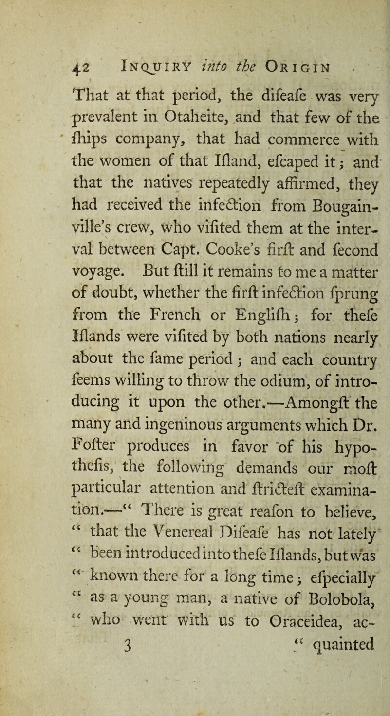 ( That at that period, the difeafe was very prevalent in Otaheite, and that few of the fhips company, that had commerce with the women of that Ifland, efcaped it; and' that the natives repeatedly affirmed, they had received the infection from Bougain¬ ville’s crew, who vifited them at the inter- val between Capt. Cooke’s firfl: and fecond voyage. But ftill it remains to me a matter of doubt, whether the firft infedlion fprung from the French or Engliffi; for thefe Iflands were vifited by both nations nearly about the fame period ; and each country feems willing to throw the odium, of intro¬ ducing it upon the other.—Amongft the many and ingeninous arguments which Dr. Fofter produces in favor of his hypo- thefis, the following demands our moft particular attention and ftriiflefl: examina¬ tion.—‘‘ There is great reafon to believe, “ that the Venereal Difeafe has not lately been introduced into thefe Illands, but was known there for a long time; efpecially as a young m.an, a native of Bolobola, who went with us to Oraceidea, ac- 3 quainted