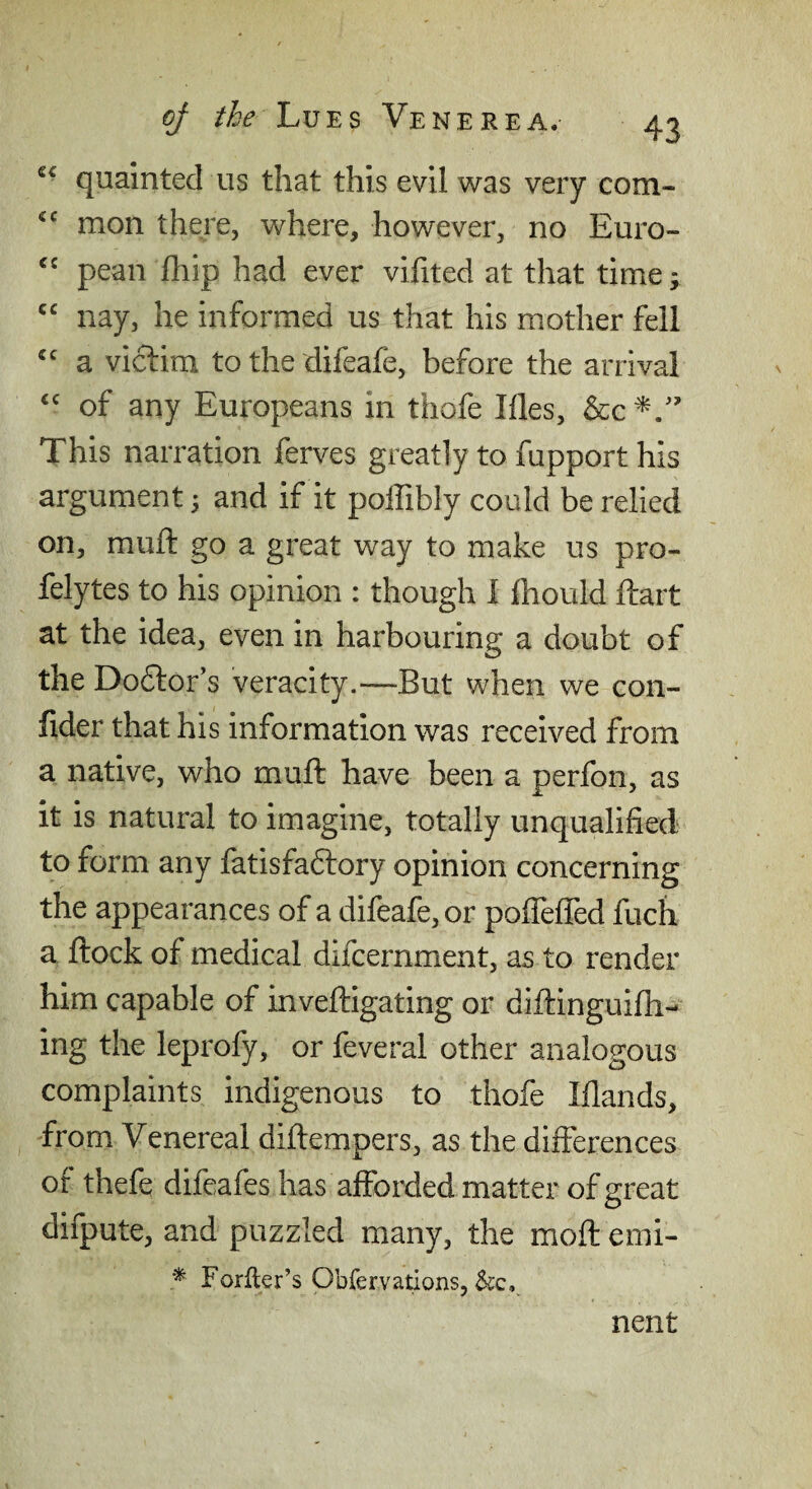 quainted us that this evil was very com- mon there, where, however, no Euro- pean fliip had ever vifited at that time; “ nay, he informed us that his mother fell a victim to the difeafe, before the arrival of any Europeans in thofe Ifles, This narration ferves greatly to fupport his argument 5 and if it poffibly could be relied on, mull: go a great way to make us pro- felytes to his opinion : though I fhould ftart at the idea, even in harbouring a doubt of the Do6tor’s veracity.—But when we con- fider that his information was received from a native, who muft have been a perfon, as it is natural to imagine, totally unqualified to form any fatisfadtory opinion concerning the appearances of a difeafe, or polTefiTed fuch a ftock of medical difcernment, as to render him capable of inveftigating or diftinguifh- ing the leprofy, or feveral other analogous complaints indigenous to thofe Iflands, from Venereal diflempers, as the differences of thefe difeafes has afforded matter of great difpute, and puzzled many, the moft emi- Forfter’s Obfervations, &c, nent