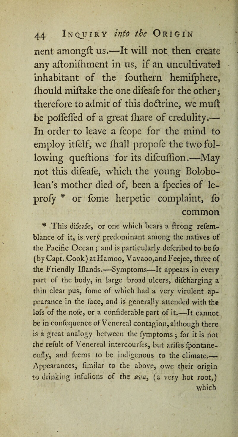 nent amongft us.—It will not then create any aflonifhment in us, if an uncultivated inhabitant of the fouthern hemilphere, fhould miftake the one difeafe for the other; therefore to admit of this dodlrine, we muft be pofleffed of a great fhare of credulity.— In order to leave a fcope for the mind to employ itfelf, we fhall propofe the two fol¬ lowing queftions for its difcuffion.—May not this difeafe, which the young Bolobo- lean’s mother died of, been a Ipecies of le- profy ^ or fome herpetic complaint, fo common * This difeafe, or one which bears a ftrong refem- blance of it, is very predominant among the natives of the Pacific Ocean; and is particularly defcribed to be fo (by Capt. Cook) at Hamoo, Vavaoo,and Feejee, three of the Friendly Iflands.—Symptoms—It appears in every part of the body, in large broad ulcers, difcharging a thin clear pus, fome of which had a very virulent ap¬ pearance in the face, and is generally attended with the iofs of the nofe, or a confiderable part of it.—It cannot be in confequence of Venereal contagion, although there is a great analogy between the fymptoms j for it Is not the refult of Venereal intercourfes, but arifes fpontane- oufly, and feems to be indigenous to the climate.—■ Appearances, fimilar to the above, owe their origin to drinking infufions of the ava^ (a very hot root,) which