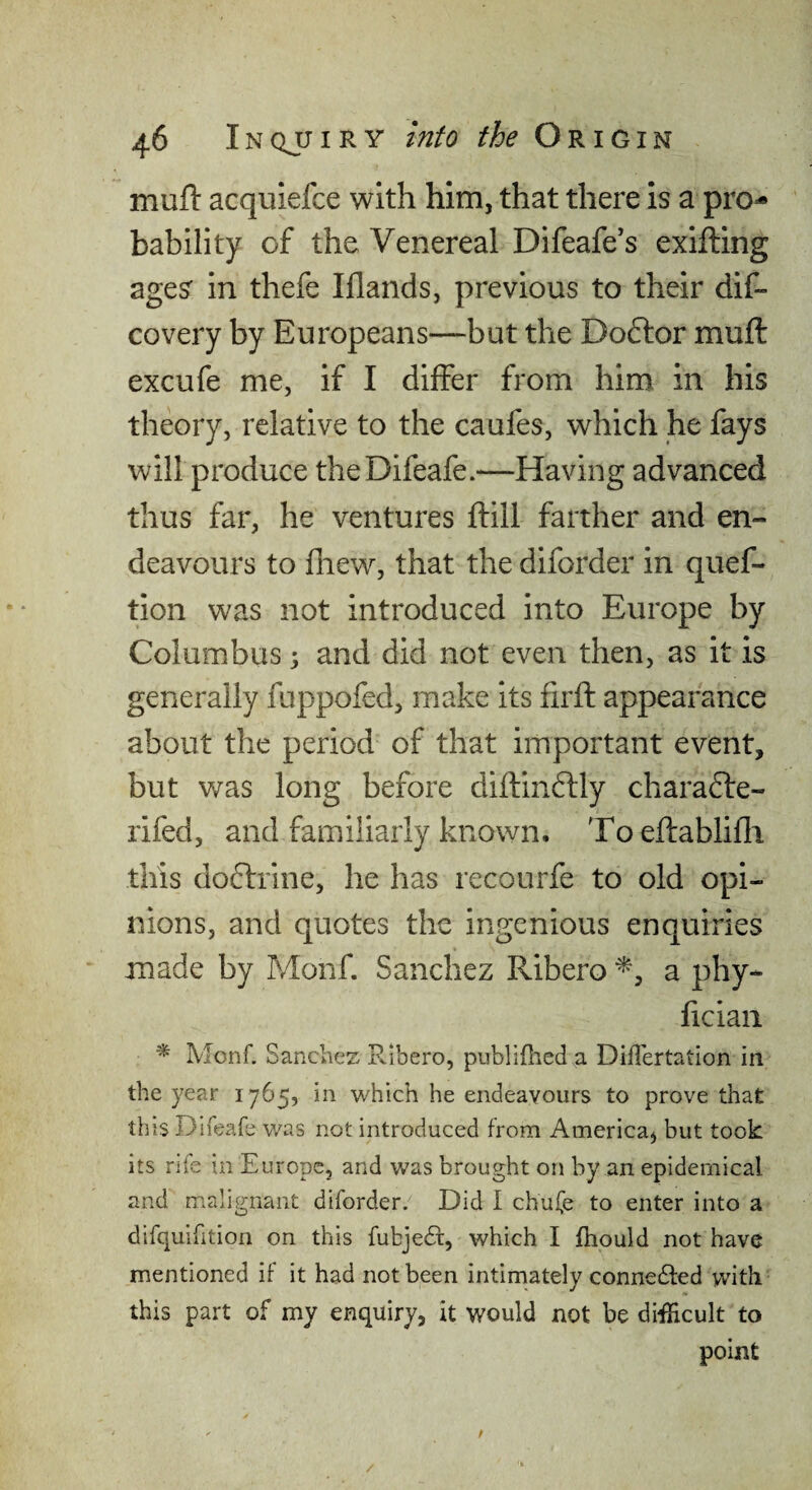 mull: acquiefce with him, that there is a pro^ Lability of the Venereal Difeafe's exifting ages in thefe Illands, previous to their dif- covery by Europeans—but the Doftor muft excufe me, if I differ from him in his theory, relative to the caufes, which he fays will produce theDifeafe.—Having advanced thus far, he ventures ftill farther and en¬ deavours to fliew, that the diforder in quef- tion was not introduced into Europe by Columbus \ and did not even then, as it is generally fuppofed, make its firft appearance about the period of that important event, but v\ras long before diftindtly chara6i:e- rifed, and familiarly known. Toeftablifli this do(5lrine, he has recourfe to old opi¬ nions, and quotes the ingenious enquiries made by Monf. Sanchez Ribero a phy- ficiaii Monf. Sanches R-ibero, publifiied a Diflertation in the year 1765, in which he endeavours to prove that this Dlfeafe was not introduced from America, but took its rife in Europe, and was brought on by an epidemical and malignant diforder. Did I chufe to enter into a dirquifition on this fubjedt, which I fhould not have mentioned if it had not been intimately connedfed with this part of my enquiry, it would not be difficult to point