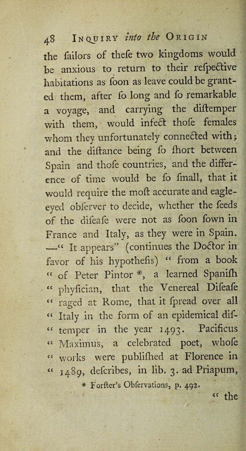 the failors of thefe two kingdoms would be anxious to return to their refpeftive habitations as foon as leave could be grant¬ ed them, after fo long and fo remarkable a voyage, and carrying the diftemper with them, would infeft thofe females whom they unfortunately connedled withj and the diftance being fo Ihort between Spain and thofe countries, and the differ¬ ence of time would be fo fmall, that it would require the moft accurate and eagle- eyed obferver to decide, whether the feeds of the difeafe were not as foon fown in France and Italy, as they were in Spain. —“ It appears” (continues the Doflor in favor of his hypothefis) “ from a book “ of Peter Pintor *, a learned Spanifh “ phyfician, that the Venereal Difeafe “ raged at Rome, that it fpread over all “ Italy in the form of an epidemical dif- “ temper in the year 1493. Pacificus “ Maximus, a celebrated poet, whofe “ woiks were publifhed at Florence in “ 1489, defcribes, in lib. 3. ad Priapum, * Forfter’s Obfervations, p. 492. cc the