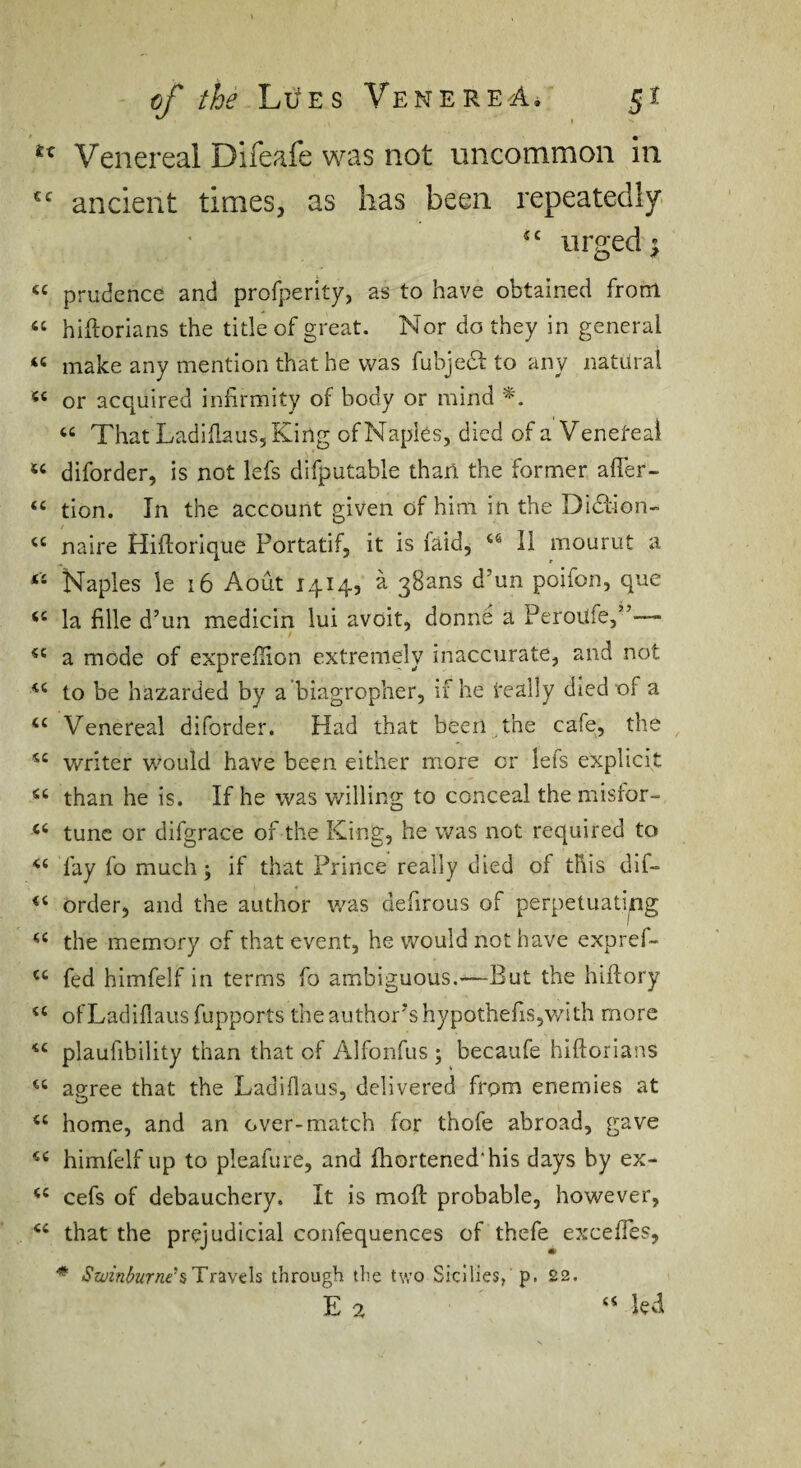 Venereal Difeafe was not uncommon in ancient times, as has been repeatedly' urged; prudence and profperity, as to have obtained from ‘‘ hiftorians the title of great. Nor do they in general “ make any mention that he was fubjedt to any natural or acquired infirmity of body or mind That LadiflauSjKing of Naples, died of a Veneteal “ diforder, is not lefs difputable tharl the former affer- “ tion. In the account given of him in the Didtion- naire Hiftorique Portatif, it is faid, II mourut a *• Naples ie i6 Aout 1414, a 38ans d’un poifon, que la fille d’un medicin lui avoit, donne a Peroufe,”— a mode of expreflion extremely inaccurate, and not to be hazarded by a ’biagropher, if he really diednf a “ Venereal diforder. Had that been the cafe, the writer would have been either more or lefs explicit than he is. If he was willing to conceal the misfor- tunc or difgrace of the King, he was not required to fay fo much; if that Prince really died of tfiis dif- order, and the author was defirous of perpetuating the memory of that event, he would not have expref- fed himfelf in terms fo ambiguous.—But the hiftory ‘‘ ofLadiflaus fupports the author’s hypothefis,with more plaufibility than that of Alfonfus ; becaufe hiftorians “ apree that the Ladiflaus, delivered from enemies at “ home, and an over-match for thofe abroad, gave himfelf up to pleafure, and lliortened'his days by ex- cefs of debauchery. It is moft probable, however, that the prejudicial confequences of thefe excefTes, * Sa/in^urne’s Travels through the two Sicilies, p. 22.