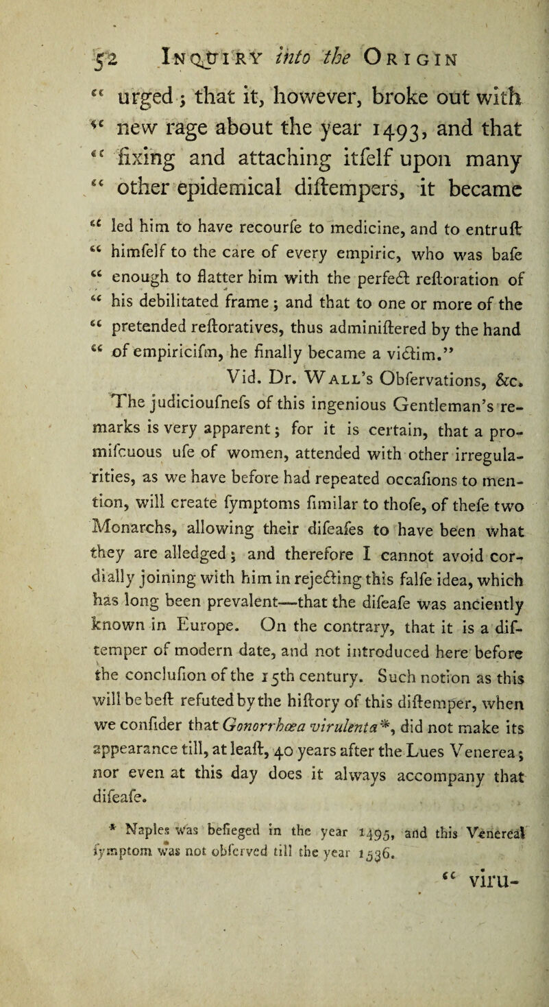 urged i that it, however, broke out with new rage about the year 1493, fixing and attaching itfelf upon many ‘‘ other epidemical diftempers, it became led him to have recourfe to medicine, and to entruft himfelf to the care of every empiric, who was bafe “ enough to flatter him with the perfedl refloration of his debilitated frame; and that to one or more of the pretended reftoratives, thus adminiftered by the hand of empiricifm, he finally became a viclim.’* Vid. Dr, Wall’s Obfervations, &c* The judicioufnefs of this ingenious Gentleman’s re¬ marks is very apparent; for it is certain, that a pro- mifeuous ufe of women, attended with other irregula¬ rities, as we have before had repeated occafions to men¬ tion, will create fymptoms fimilar to thofe, of thefe two Monarchs, allowing their difeafes to have been what they are alledged; and therefore I cannot avoid cor¬ dially joining with him in rejefting this falfe idea, which has long been prevalent—that the difeafe was anciently known in Europe. On the contrary, that it is a dif- temper of modern date, and not introduced here before the conclufion of the 15th century. Such notion as this will bebefl refuted by the hiftory of this diftemper, when we confider that Gonorrhoea virulenta^^ did not make its appearance till, at leaft, 40 years after the Lues Venerea; nor even at this day does it always accompany that difeafe. * Naples u‘as befieged In the year 1495, and this Venereal i’yir.ptom was not oblcrved till the year 1536. viru-