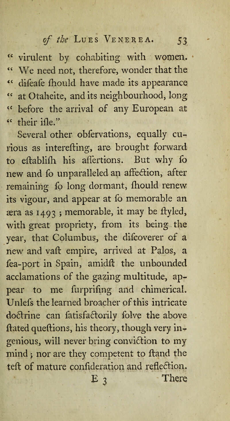 virulent by cohabiting with women. • “ We need not, therefore, wonder that the difeafe fhould have made its appearance at Otaheite, and its neighbourhood, long before the arrival of any European at ‘‘ their ifle.” Several other obfervations, equally cu¬ rious as interefting, are brought forward fo eftablifh his affertions. But why fo new and fo unparalleled an affedion, after remaining fo long dormant, fhould-renew its vigour, and appear at fo memorable an aera as 1493 ; memorable, it may be ftyled, with great propriety, from its being- the year, that Columbus, the difcoverer of a new and vaft empire, arrived at Palos, a fea-port in Spain, amidfl the unbounded acclamations of the gazing multitude, ap¬ pear to me furprifing and chimerical. Unlefs the learned broacher of this intricate do6lrine can fatisfaftorily folve the above ftated queftions, his theory, though very in¬ genious, will never bring conviftion to my mind; nor are they competent to (land the teft of mature confideration and refleftion. E 3 ' There