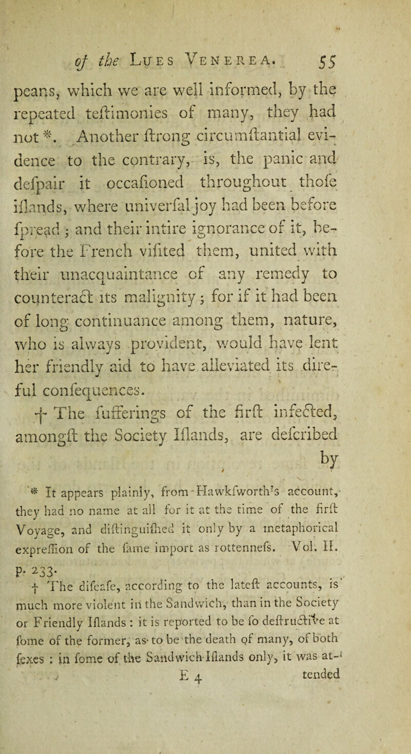 I oj the Lues Yen ere a. 55 peanSj which we are well informed, by the repeated teftlmonies of niany, they had not Another ftronu circumftantial evi- dence to the contrary, is, the panic and defpair it occafioned throughout thofe illands, where univerfal joy had been before fpre^d ; and their intire ignorance of it, be¬ fore the French vifited them, united with their unacquaintance of any remedy to counteradl its malignity ^ for if it had been of long continuance among them, nature, who is always provident, would have lent ts dire- 1 ful confequences. -j- The fufterings of the firfl: infedled, amongft the Society Iflaiids, are defcribed by / \ It appears plainly, from-FIawkfworth’s account,- they had no name at all for it at the time of the hrft Voyage, and diftinguidied it only by a metaphorical exprelTiori of the fame import as rottennefs. Vol. IL P- '^33- t The difeafe, according to the lateft accounts, is much more violent iilthe Sandwich, than in the Society or Friendly Iflands : it is reported to be fo deRrudliFe at fome of the former^ as-to be the death qf many, of both fexes : in fome of the Sandwich lilands only, it was at-*