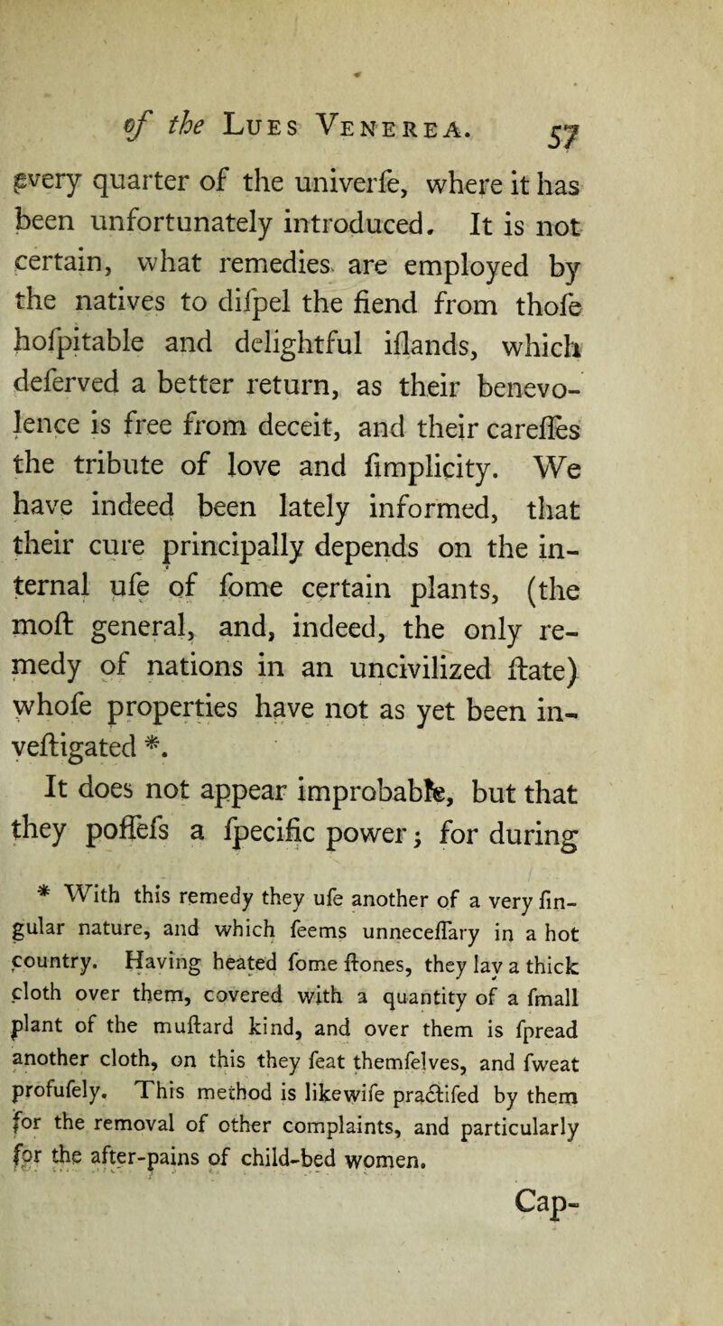 ^very quarter of the univerfe, where it has been unfortunately introduced. It is not certain, what remedies, are employed by the natives to difpel the fiend from thofe hofpitable and delightful iflands, which deferved a better return, as their benevo¬ lence is free from deceit, and their careffes the tribute of love and fimplicity. We have indeed been lately informed, that their cure principally depends on the in¬ ternal ufe of fome certain plants, (the moft general, and, indeed, the only re¬ medy of nations in an uncivilized ftate) whofe properties have not as yet been in- veftigated It does not appear improbable, but that they poffefs a fpecific power; for during * With this remedy they ufe another of a very fin- gular nature, and which feems unneceflary in a hot country. Having heated fome ftones, they lay a thick cloth over them, covered with a quantity of a fmall plant of the muftard kind, and over them is fpread another cloth, on this they feat themfe|ves, and fweat profufely. This method is likewife pradfifed by them for the removal of other complaints, and particularly fpf after-pains of child-bed women. Csp—