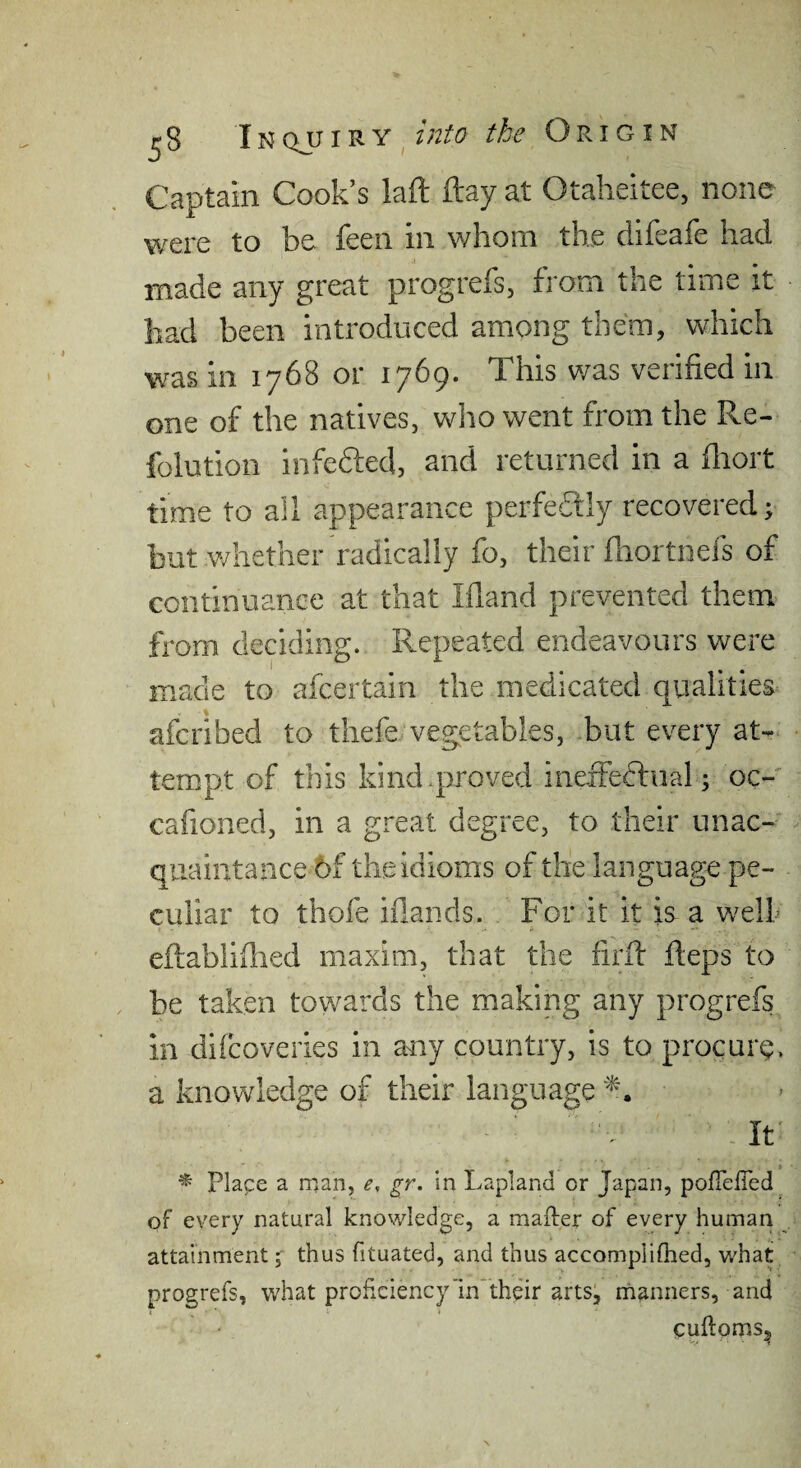 Captain Cook’s laft ftay at Otaheitee, none were to be feen in whom the difeafe had made any great progrefs, from the time it had been introduced among them, which was in 1768 or 1769. This was verified in one of the natives, wlio went from the Re- folution infeaed, and returned in a fliort time to all appearance perfedly recovered; but v/liether radically fo, their fliortnefs of continuance at that Ifland prevented them from deciding. Repeated endeavours were made to afcertain the medicated qualities afcribed to thefe vegetables, but every at-* tempt of this kind .proved ineiFeftiial; oc- cafioned, in a great degree, to their unac- qiiaiiitaace 6f the idioms of the language pe¬ culiar to thofe iilands. For it it is a welk eftabliflied maxim, that the firif fteps to be taken towards the making any progrefs in difcoveries in any country, is to procure, a knowledge of their language • ^ - It' * Plape a man, e, gr. in Lapland or Japan, pofieiTed of every natural knowledge, a mailer of every human attainment; thus fituated, and thus accompliflied, whay progrefs, what proficiency in their arts, rnanners, and cufloms, ■•V ' ^
