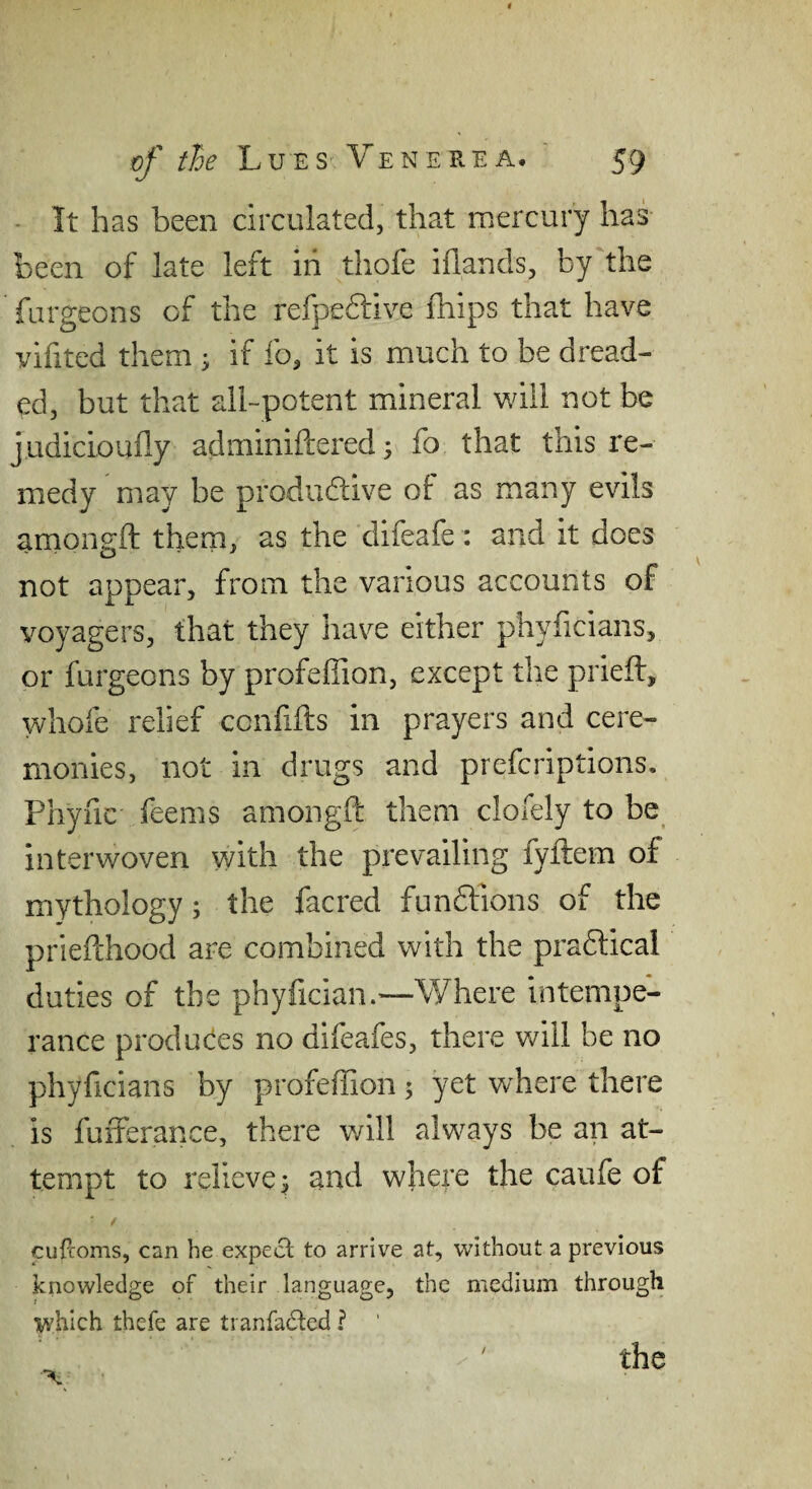 - It has been circulated, that mercury has been of late left in thofe iflands, by the furgeons of the refpefliive ihips that have vifited them ; if fo, it is much to be dread¬ ed, but that all-potent mineral v/ill not be j.udicioufly adminiftered 3 fo that this re¬ medy may be prodiidive of: as many evils arnongft them, as the difeafe: and it does not appear, from the various accounts of voyagers, that they have either phyficians, or furgeons by profeflion, except the prieft, whofe relief ccnfifts in prayers and cere¬ monies, not in drugs and prefcriptions. Phync feems arnongft them clofely to be interwoven with the prevailing fyftem of mythology; the facred funftions of the priefthood are combined with the pradtical duties of the phyfician.—Where intempe¬ rance produces no difeafes, there will be no phyficians by profeffion; yet where there is fufferance, there v/ill always be an at¬ tempt to relieve^ and where the caufe of t cufcoms, can he expect to arrive at, without a previous knowledge of their language, the medium through V'hich thefe are tranfadted I ' the