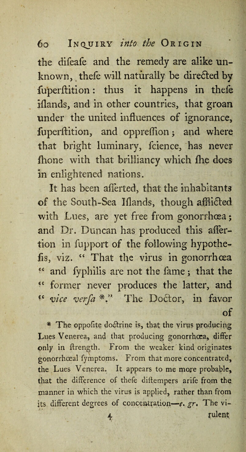 the difeafe and the remedy are alike un¬ known, , thefe will naturally be diredled by fu’perftition: thus it happens in thefe iflands, and in other countries, that groan under the united influences of ignorance, fuperflition, and oppreffion; and where that bright luminary, fcience, has never fhone with that brilliancy which flie does in enlightened nations. It has been afferted, that the inhabitants of the South-Sea Iflands, though afflifted with Lues, are yet free from gonorrhoea 5 and Dr. Duncan has produced this affer- tion in fupport of the following hypothe- fis, viz. “ That the virus in gonorrhoea and fyphilis are not the fame; that the former never produces the latter, and mce verfa The Doctor, in favor of ^ The oppofite do<5trine is, that the virus producing Lues Venerea, and that producing gonorrhoea, differ only in ftrength. From the weaker'kind originates gonorrhoeal fymptoms. From that more concentrated, the Lues Venerea. It appears to me more probable, that the difference of thefe diftempers arife from the manner in which the virus is applied, rather than from its different degrees of concentration—e. gr* The vi- i *■ 4 rulent