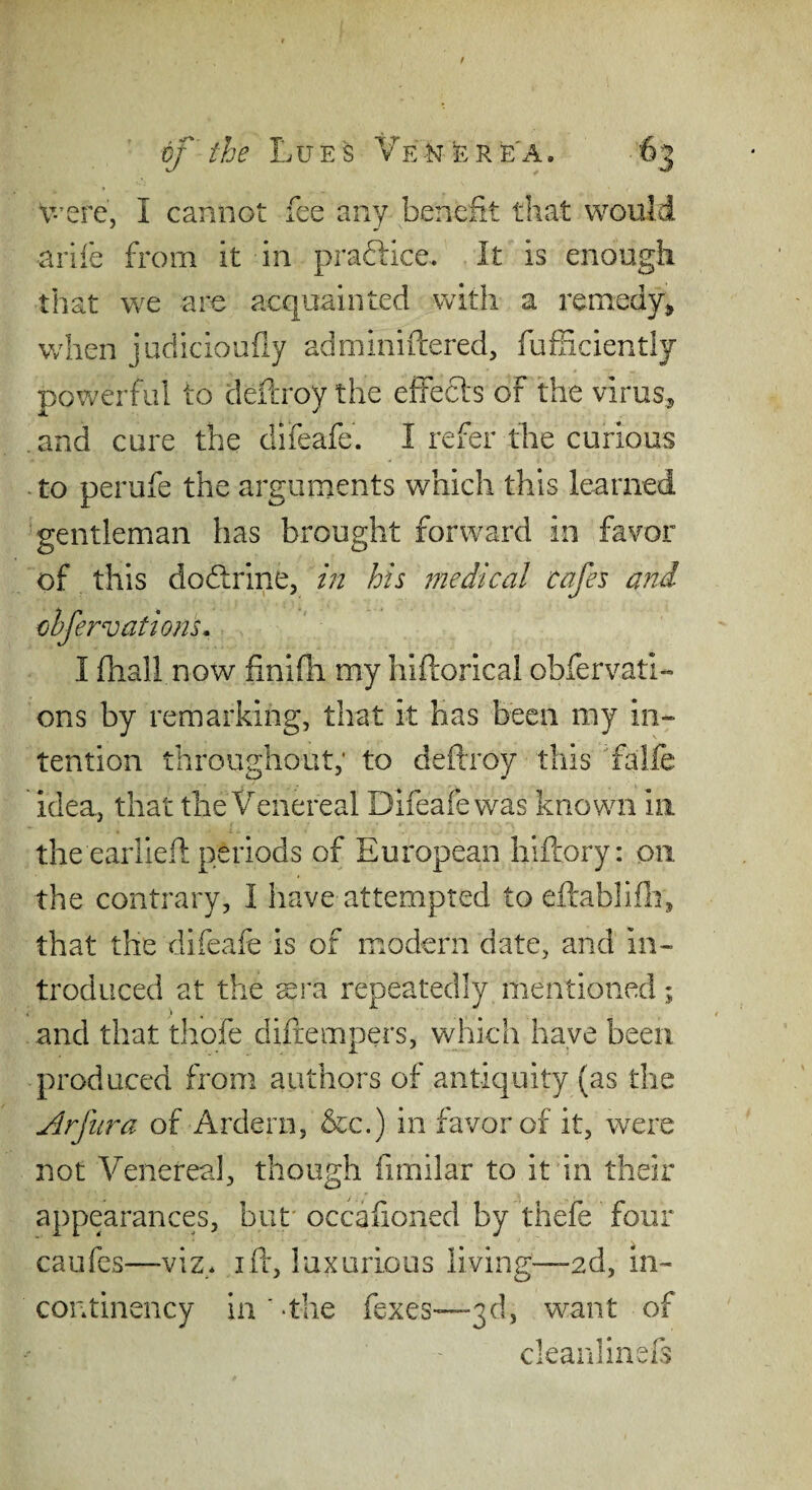 v-'ere, I cannot fee any benefit that would arife from it in praftice. It is enough that we are acquainted with a remedy^ when judicioufly adminiftered, fufficiently powerful to defcroy the efiecls of the virus, and cure the difeafe. I refer the curious - to perufe the arguments which this learned gentleman has brought forward in favor of this doflrine, m his medical cafes and chfervationL I fhall now finifii my hiftorical obfervati- ons by remarking, that it has been my in¬ tention throughout; to deftroy this falfe idea, that the Venereal Difeafe was known in the earlieil periods of European hiftory: on the contrary, I have attempted to eftablife, that the difeafe is of modern date, and in¬ troduced at the ^ra repeatedly mentioned; and that thofe difiempers, which have been produced from authors of antiquity (as the j^rfiira of Ardern, &c.) in favor of it, wxre not Venerea], though fimilar to it in their appearances, but' occalioned by thefe four caufcs—viz* ift, luxurious living—2d, in- continency in '-the fexes-^—3d, want of clean] inefs