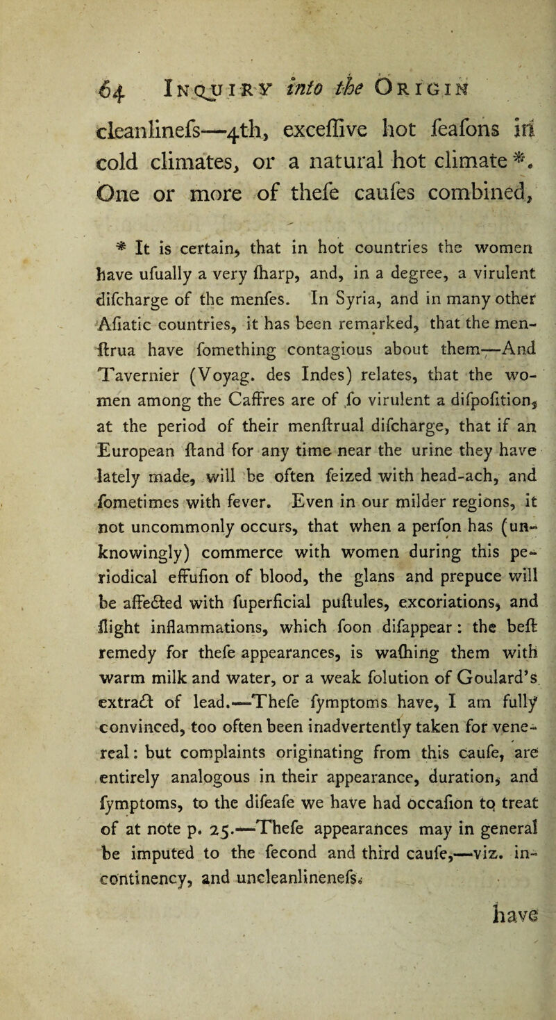 cleanlinefs—4th, exceflive hot feafons ill cold climates, or a natural hot climate One or more of thefe caufes combined, It is certain, that in hot countries the women have ufually a very fharp, and, in a degree, a virulent difcharge of the menfes. In Syria, and in many other Afiatic countries, it has been remarked, that the men- flrua have fomething contagious about them—And Tavernier (Voyag. des Indes) relates, that the wo¬ men among the CafFres are of ,fo virulent a difpolition, at the period of their menftrual difcharge, that if an European Hand for any time near the urine they have lately made, will be often feized with head-ach, and fometimes with fever. Even in our milder regions, it not uncommonly occurs, that when a perfon has (un¬ knowingly) commerce with women during this pe¬ riodical elFufion of blood, the glans and prepuce will be affedled with fuperficial puftules, excoriations, and flight inflammations, which foon difappear : the beft remedy for thefe appearances, is wafhing them with warm milk and water, or a weak folution of Goulard’s extra£I of lead.—Thefe fymptoms have, I am fully convinced, too often been inadvertently taken for vene¬ real : but complaints originating from this caufe, are entirely analogous in their appearance, duration, and fymptoms, to the difeafe we have had occafion tq treat of at note p. 25.—Thefe appearances may in general be imputed to the fecond and third caufe,—viz. in- continency, and uncleanlinenefs.- have