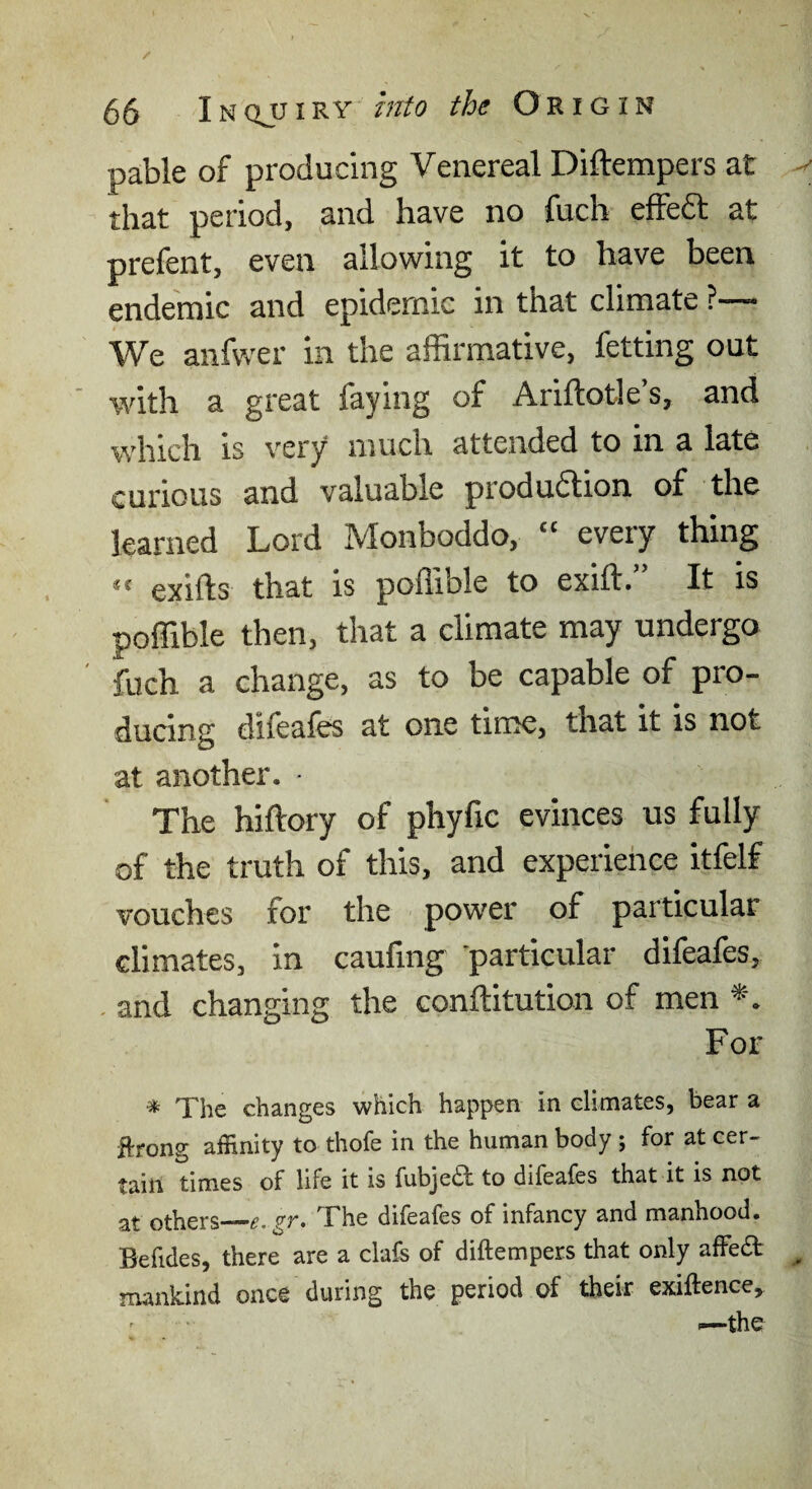 pable of producing Venereal Diftempers at that period, and have no fuch effedt at prefent, even allowing it to have been endemic and epidemic in that climate ?— We anfwer in the affirmative, fetting out with a great faying of Ariftotle’s, and which is very much attended to in a late curious and valuable produdlion of the learned Lord Monboddo, ‘‘ every thing exifts that is poffible to exift. It is poffible then, that a climate may undergo fuch a change, as to be capable of pro¬ ducing difeafes at one time, that it is not at another. - The hiftory of phyfic evinces us fully of the truth of this, and experiehce itfelf vouches for the power of particular climates, in caufing particular difeafes, , and changing the conftitution of men For ^ The changes which happen in climates, bear a flrong affinity to thofe in the human body ; for at cer¬ tain times of life it is fubje£l: to difeafes that it is not at others_e. gr. The difeafes of infancy and manhood. Befides, there are a clafs of diftempers that only affedt mankind once during the period of their exiftence, I—the