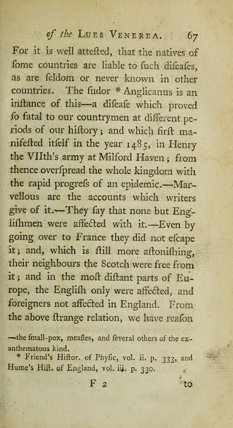 For it is well attefted, that the natives of fome countries are liable to fuch difeafes, as are feldom or never known in other countries. The fudor ^Anglicanus is an inftance of this—a difeafe which proved fo fatal to our countrymen at different pe¬ riods of our hiftory; and which firft ma- nifefted itfelf in the year 1485, in Henry the Vllth’s army at Milford Haven; from thence overfpread the whole kingdom with ■ the rapid progrefs of an epidemic.—Mar¬ vellous are the accounts which writers give of it.^—They fay that none but Eng- lifhmen were affedled with it.—Even by going over to France they did not efcape itj and, which is ftill more aftonifliing, their neighbours the Scotch were free from it; and in the moll: diftant parts of Eu¬ rope, the Englilh only were affefted, and foreigners not affefted in England. From the above ftrange relation, we have reafoa —^the fmall-pox, meafles, and feveral others of the ex¬ anthematous kind. * Friend’s Hiftor. of Phyfic, vol. ii. p, 333, and Hume’s Hill, of England, voh iU. p, 330. , - F 2 to