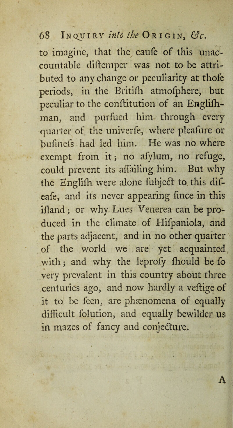 to imagine, that the caufe of this unac¬ countable difteraper was not to be attri¬ buted to any change or peculiarity at thofe periods, in the Britifh atmofphere, but peculiar to the conflitution of an Englifh- man, and purfued him through every quarter of the univerfe, where pleafure or bufinefs had led him. He was no where exempt from it; no afylum, no refuge, could prevent its affailing him. But why the Englifh vyere alone fubjeft to this dif- eafe, and its never appearing fince in this ifland; or why Lues Venerea can be pro¬ duced in the climate of Hifpaniola, and the parts adjacent, and in no other quarter of the world we are yet acquainted with; and why the leprofy Ihould be fo very prevalent in this country about three centuries ago, and now hardly a veftige of it to be feen, are phaenomena of equally difficult folution, and equally bewilder U5 in mazes of fancy and conjecture. A