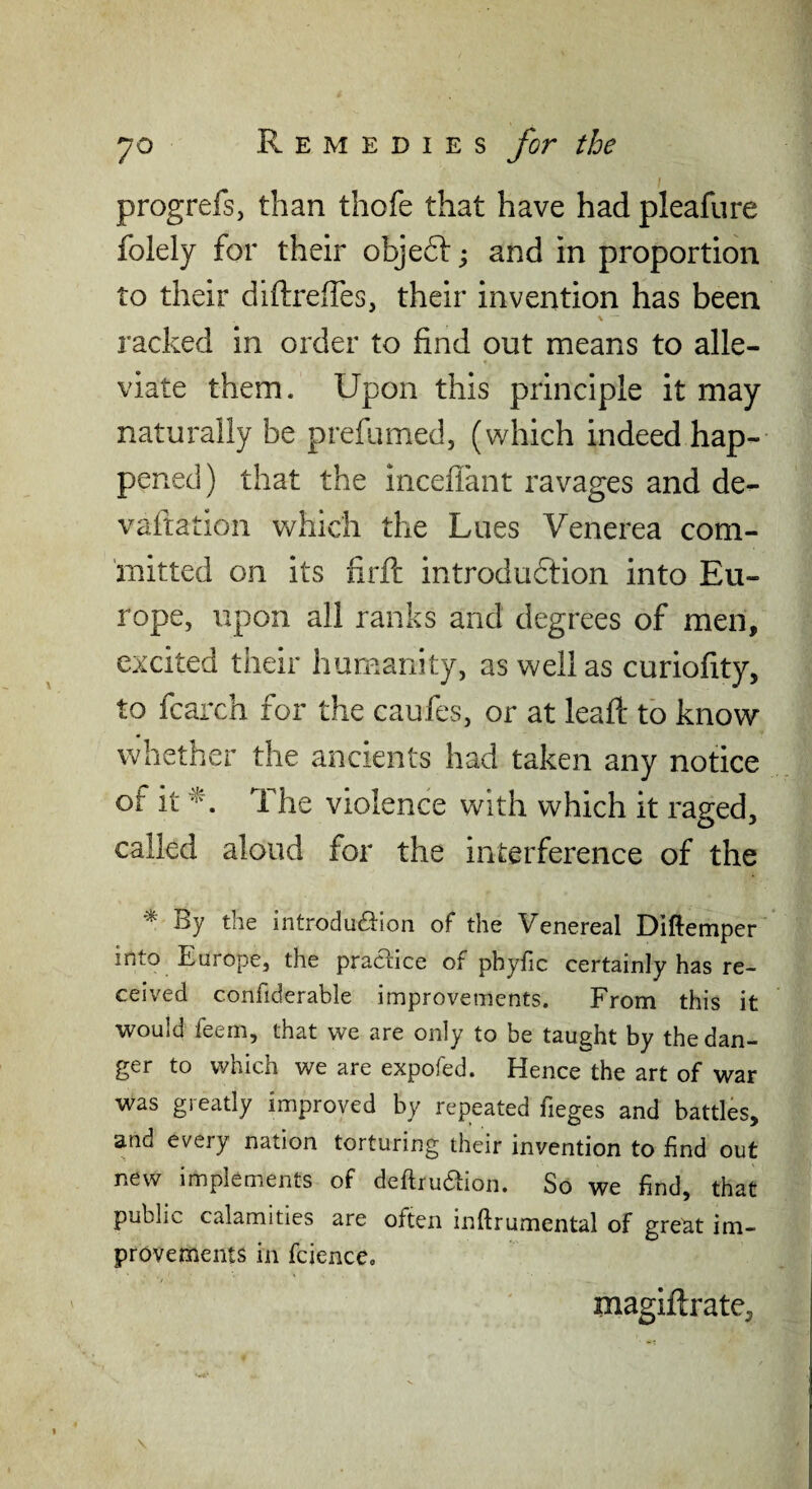 progrefs, than thofe that have had pleafure folely for their objeft; and in proportion to their diftreffes, their invention has been \ racked in order to find out means to alle¬ viate them. Upon this principle it may naturally be prefumed, (which indeed hap¬ pened) that the inceffant ravages and de- vaftation which the Lues Venerea com¬ mitted on its firfc introduction into Eu¬ rope, upon all ranks and degrees of men, excited their humanity, as well as curiofity, to fcarch for the caufes, or at lead: to know whether the ancients had taken any notice of it The violence with which it raged, called aloud for the interference of the ^ By the introdu£i:ion of the Venereal Diftemper into Europe, the practice of phyfic certainly has re¬ ceived confiderable improvements. From this it would feem, that we are only to be taught by the dan¬ ger to which we are expofed. Hence the art of war was greatly improved by repeated fieges and battles, and every nation torturing their invention to find out new implements of deftruaion. So we find, that public calamities are often inftrumental of greM im¬ provements in fcience, magiftrate. \