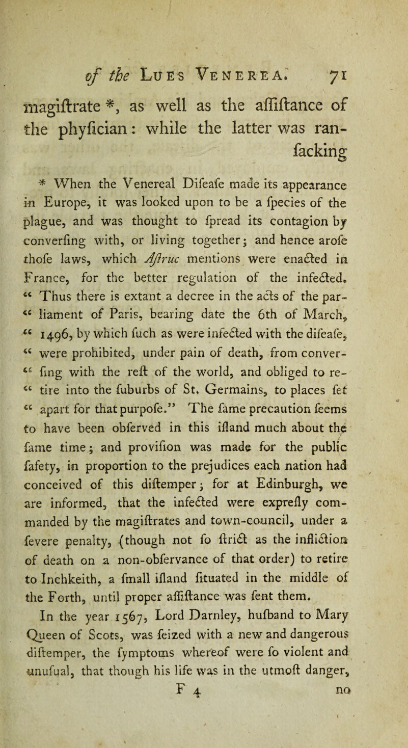 niagiftrate as well as the affiftance of the phyfician: while the latter was ran- ^ When the Venereal Difeafe made its appearance in Europe, it was looked upon to be a fpecies of the plague, and was thought to fpread its contagion by converfing with, or living together ^ and hence arofe thofe laws, which Ajiruc mentions were enadled in France, for the better regulation of the infedled. “ Thus there is extant a decree in the acts of the par- liament of Paris, bearing date the 6th of March, 1496, by which fuch as were infedled with the difeafe, ‘‘ were prohibited, under pain of death, from conver- fing with the reft of the world, and obliged to re- tire into the fuburbs of St. Germains, to places fet apart for thatpurpofe.” The fame precaution feems to have been obferved in this ifland much about the fame time; and provifion was made for the public fafety, in proportion to the prejudices each nation had conceived of this diftemper; for at Edinburgh, we are informed, that the infedled were exprefly com¬ manded by the magiftrates and town-council, under a fevere penalty, (though not fo ftri£t as the inflidlion of death on a non-obfervance of that order) to retire to Inchkeith, a fmall ifland fituated in the middle of the Forth, until proper afliftance was fent them. In the year 1567, Lord Darnley, hulband to Mary Queen of Scots, was feized with a new and dangerous diftemper, the fymptoms whereof were fo violent and iinufual, that though his life was in the utmoft danger. no