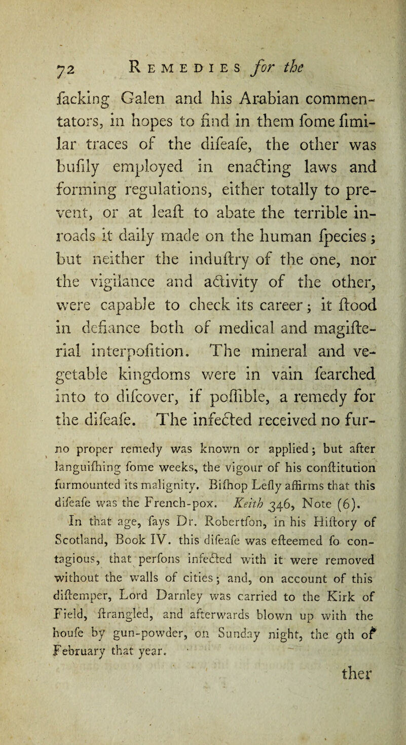 facking Galen and his Arabian commen¬ tators, in hopes to find in them fome fimi- lar traces of the difeafe, the other was bufily employed in ena6ling laws and forming regulations, either totally to pre¬ vent, or at leaft to abate the terrible in¬ roads it daily made on the human fpecies; but neither the induftry of the one, nor the vigilance and adivity of the other, were capable to check its career; it flood in defiance both of medical and magifte- rial interpofition. The mineral and ve¬ getable kingdoms v/ere in vain fearched into to difcover, if poffible, a remedy for the difeafe. The infected received no fur- no proper remedy was known or applied; but after languifhing fome weeks, the vigour of his conftiturion furmounted its malignity, Bifhop Lefly affirms that this difeafe was the French-pox. Keith 346, Note (6). In that age, fays Dr. Robertfon, in his Hiftory of Scotland, Book IV. this difeafe was efteemed fo con¬ tagious, that perfons infecTted with it were removed without the walls of cities; and, on account of this diRemper, Lord Darnley was carried to the Kirk of Field, ftrangled, and afterwards blown up with the houfe by gun-powder, on Sunday night, the 9th o^* February that year. ther