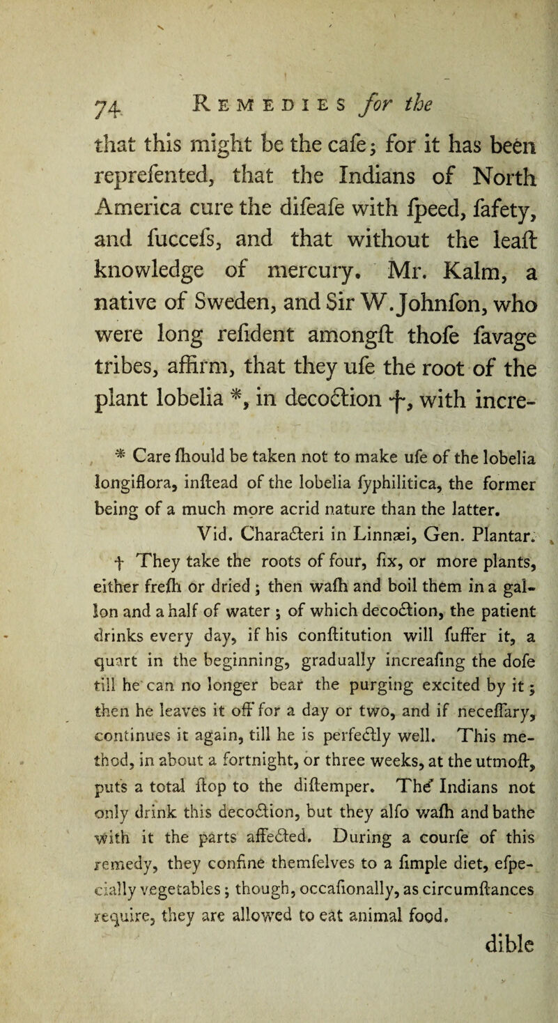 that this might be the cafe ^ for it has been reprefented, that the Indians of North i^merica cure the difeafe with Ipeed, fafety, and fuccefs, and that without the leaft knowledge of mercury, Mr. Kalm, a native of Sweden, and Sir W. Johnfon, who were long relident amongft thofe favage tribes, affirm, that they ufe the root of the plant lobelia in deco6lion -f, with incre- ^ Care fhould be taken not to make ufe of the lobelia longiflora, inftead of the lobelia fyphilitica, the former being of a much more acrid nature than the latter. Vid. Chara61;eri in Linnaei, Gen. Plantar. t They take the roots of four, fix, or more plants, either frejfh or dried ; then wafh and boil them in a gal¬ lon and a half of water ; of which decoction, the patient drinks every day, if his conftitution will fufFer it, a quart in the beginning, gradually increafing the dofe till he can no longer bear the purging excited by it; then he leaves it oft* for a day or two, and if neceflary, continues it again, till he is perfeclly well. This me¬ thod, in about a fortnight, or three weeks, at the utmoft, puts a total flop to the diftemper. Thd' Indians not only drink this decodlion, but they alfo v/afh and bathe with it the parts aftedled. During a courfe of this remedy, they confine themfelves to a fimple diet, efpe- cially vegetables; though, occafionally, as circumftances require, they are allowed to eat animal food. dible