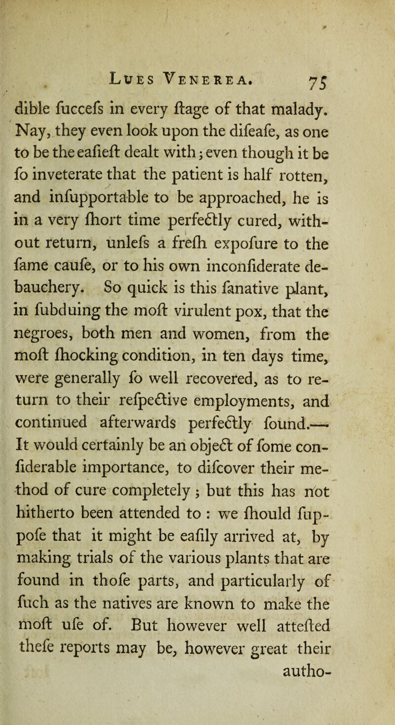 dible fuccefs in every ftage of that malady. Nay, they even look upon the difeafe, as one to be the eafieft dealt with; even though it be fo inveterate that the patient is half rotten, and infupportable to be approached, he is in a very fhort time perfectly cured, with- out return, unlefs a frefh expofure to the fame caufe, or to his own inconliderate de¬ bauchery. So quick is this fanative plant, in fubduing the mod: virulent pox, that the negroes, both men and women, from the moft (hocking condition, in ten days time, were generally fo well recovered, as to re¬ turn to their refpeftive employments, and continued afterwards perfeftly found.— It would certainly be an objeft of fome con- fiderable importance, to difcover their me¬ thod of cure completely ; but this has hot hitherto been attended to : we fhould fup- pofe that it might be eafily arrived at, by making trials of the various plants that are found in thofe parts, and particularly of fuch as the natives are known to make the moft ufe of. But however well attefted thefe reports may be, however great their autho-