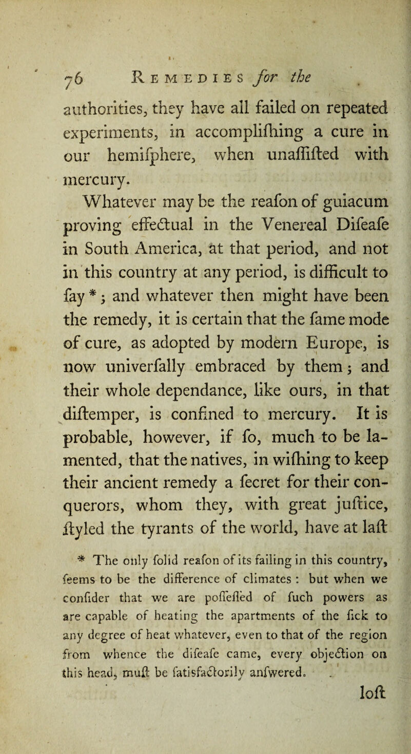 authorities, they have all failed on repeated experiments, in accomplifhing a cure in our hemifphere, when unalfifted with mercury. Whatever may be the reafon of guiacum proving effedlual in the Venereal Difeafe in South America, at that period, and not in this country at any period, is difficult to fay *; and whatever then might have been the remedy, it is certain that the fame mode of cure, as adopted by modern Europe, is now univerfally embraced by them; and their whole dependance, like ours, in that ^diftemper, is confined to mercury. It is probable, however, if fo, much to be la¬ mented, that the natives, in wifhing to keep their ancient remedy a fecret for their con¬ querors, whom they, with great juftice, ftyled the tyrants of the world, have at laft ^ The only folid reafon of its falling in this country, feems to be the difference of climates : but when we confider that we are pofi'efled of fuch powers as are capable of heating the apartments of the fick to any degree of heat whatever, even to that of the region from whence the difeafe came, every obje(5fion on this head, muH' be fatisfaclorily anfwered. loft