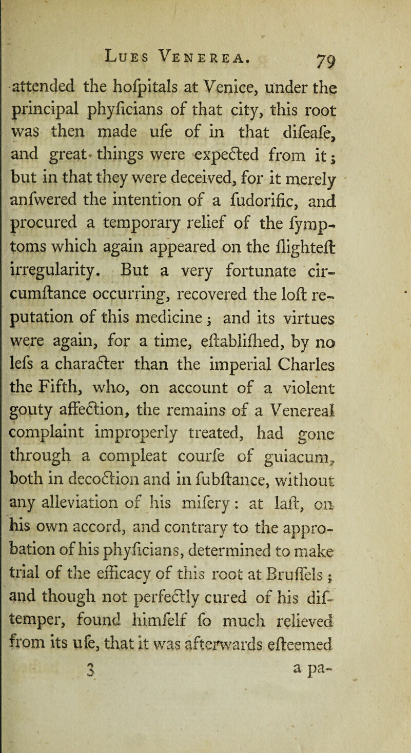 attended the hofpitals at Venice, under the principal phyficians of that city, this root was then made ufe of in that difeafe, and great* things were expe6led from it; but in that they were deceived, for it merely ^ anfwered the intention of a fudorific, and procured a temporary relief of the fymp^ toms which again appeared on the flighteft irregularity. But a very fortunate cir- cumftance occurring, recovered the loft re¬ putation of this medicine ; and its virtues were again, for a time, eftabliflied, by no lefs a charafter than the imperial Charles the Fifth, who, on account of a violent gouty affeftion, the remains of a Venereal complaint improperly treated, had gone through a compleat courfe of guiacuni;, both in deco6tion and in fubftance, without any alleviation of his mifery: at laft, on his own accord, and contrary to the appro¬ bation of his phyftcians, determined to make trial of the efficacy of this root at Bruffels 5 and though not perfeftly cured of his dif- temper, found himfelf fo much relieved from its ufe, that it was afterwards efteemed 3 a pa-