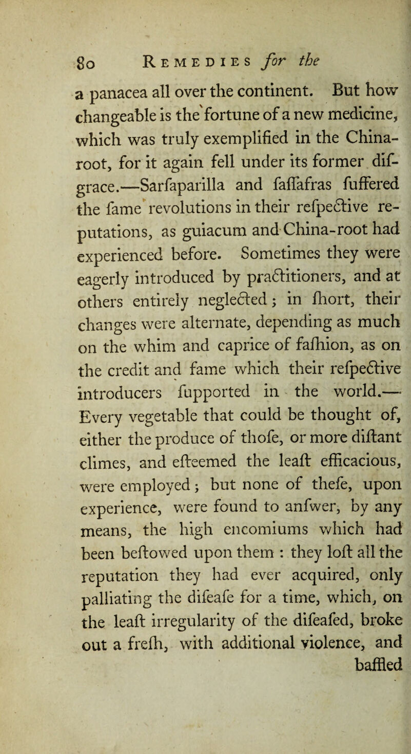 a panacea all over the continent. But how changeable is the'fortune of a new medicine^ which was truly exemplified in the China- root, for it again fell under its former dif- gj-ace.—Sarfaparilla and falfafras fuffered the fame revolutions in their refpe6live re¬ putations, as guiacum and China-root had experienced before. Sometimes they were eagerly introduced by praftitioners, and at others entirely neglected; in fhort, their changes were alternate, depending as much on the whim and caprice of fafliion, as on the credit and fame which their refpedtive introducers fupported in - the world.—> Every vegetable that could be thought of, either the produce of thofe, or more diftant climes, and efteemed the lead: efficacious, were employed; but none of thefe, upon experience, were found to anfwer, by any means, the high encomiums which had been beftowed upon them ; they loft all the reputation they had ever acquired, only palliating the difeafe for a time, which, on the leaft irregularity of the difeafed, broke out a frefh, with additional violence, and baffled