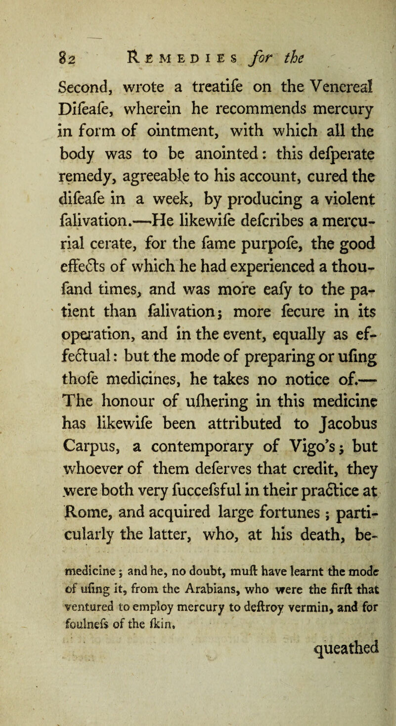 Second, wrote a treatife on the Venereal Difeafe, wherein he recommends mercury in form of ointment, with which all the body was to be anointed: this defperate remedy, agreeable to his account, cured the difeafe in a week, by producing a violent falivation.—He likewife defcribes a mercu¬ rial cerate, for the fame purpofe, the good effefts of which he had experienced a thou- fand times, and was more eafy to the pa- ' tient than falivation 5 more fecure in its operation, and in the event, equally as ef- feftual: but the mode of preparing or ufing thofe medicines, he takes no notice of.— The honour of ufhering in this medicine has likewife been attributed to Jacobus Carpus, a contemporary of Vigo's j but whoever of them deferves that credit, they were both very fuccefsful in their pra6lice at Rome, and acquired large fortunes ; parti¬ cularly the latter, who, at his death, be- medicine 5 and he, no doubt, mull have learnt the mode of ufing it, from the Arabians, who were the firft that ventured to employ mercury to deftroy vermin, and for foulnefs of the fkin. queathed