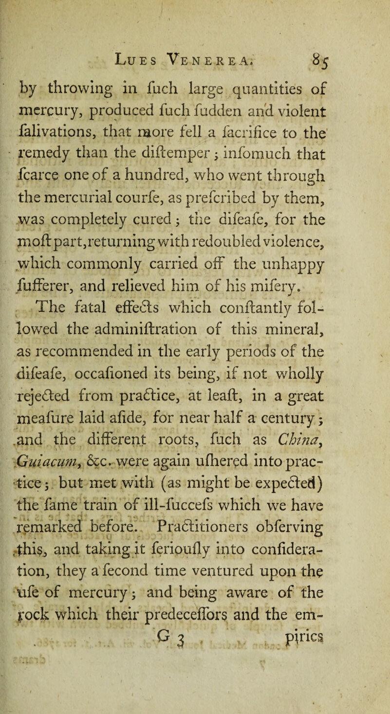 by throwing in fuch large quantities of mercury, produced fuch fudden and violent falivations, that more fell a facrifice to the' remedy than the diftemper; infomuch that fcarce one of a hundred, who went through the mercurial courfe, as preferibed by them, was completely cured; the difeafe, for the moft part,returning with redoubled violence, .which commonly carried off the unhappy fufferer, and relieved him of his mifery. The fatal effedts which conftantly fol¬ lowed the adminiftration of this mineral, as recommended in the early periods of the difeafe, occafioned its being, if not wholly rejected from pradlice, at leaft, in a great meafure laid afide, for near half a century; ,and the different roots, fuch as Chma^ Guiaewn^ &c. were again ufhered into prac¬ tice 5 but met with (as might be expedted) the fame train of ill-fuccefs which we have remarked before. Pradlitioners obferving .4hi§, and taking it ferioufly into confidera- tion, they a fecond time ventured upon the ufe of mercury; and being aware of the i^-ock which their predeceffors and the em- G3 pirics