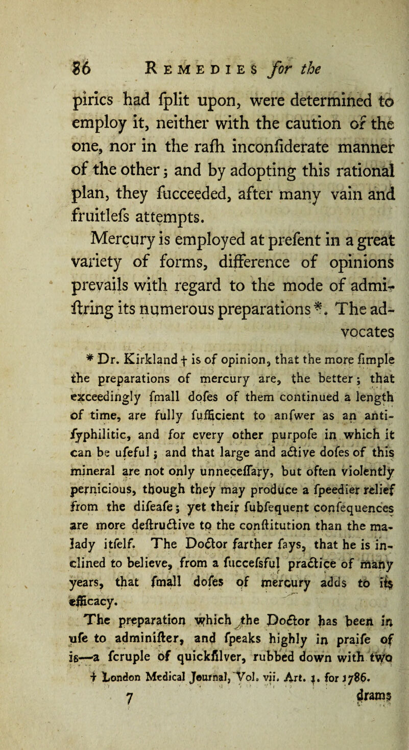pirics had fplit upon, were determined to employ it, neither with the caution of the one, nor in the rafli inconfiderate manner of the other; and by adopting this rational plan, they fucceeded, after many vain and friiitlefs attempts. Mercury is employed at prefent in a great variety of forms, difference of opinions prevails with regard to the mode of admi? firing its numerous preparations The ad¬ vocates * Dr. Kirkland f is of opinion, that the more fimple the preparations of mercury are, the better; that exceedingly fmall dofes of them continued a length of time, are fully fufficicnt to anfwer as an anti- iyphilitic, and for every other purpofe in which it can be ufeful; and that large and active dofes of this mineral are not only unnecelTary, but often violently pernicious, though they may produce a fpeedier relief from the difeafe; yet their fubfequent confequences are more deftru£tive to the conftitution than the ma¬ lady itfelf. The Do^or farther fays, that he is in¬ clined to believe, from a fuccefsful practice of rftafty years, that fmall dofes of mercury adds tb if$ c^cacy. The preparation v?hich jthe JDoftor has been in tife to adminifter, and fpeaks highly in praife of is—a fcruple of quickfilver, rubbed down with tiyo i Irfondon Medical Journal, Vol. vii. Art. r. for 3786. 7 drams