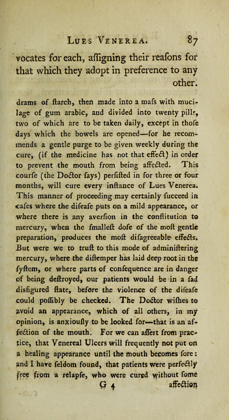 vocates for each, affigning their reafons for that which they adopt in preference to any other. drams of ftafch, then made into a mafs with muci¬ lage of gum arabiCy and divided into twenty pillf, two of which are to be taken daily, except in thofe days which the bowels are opened—for he recom¬ mends a gentle purge to be given weekly during the cure, (if the medicine has not that effect) in order to prevent the mouth from being afFe£led. This courfe (the Dodlor fays) perfifted in for three or four months, will cure every inftance of Lues Venerea. This manner of proceeding may certainly fucceed in cafes where the difeafe puts on a mild appearance, or where there is any averfion in the conftitution to mercury, when the fmalleft dofe of the moft gentle preparation, produces the moft difagreeable^ effeefts. JBut were we to truft to this mode of adminiftering mercury, where the diftemper has laid deep root in the fyftem, or where parts of confequence are in danger of being deftroyed, our patients would be in a fad disfigured ftate, before the violence of the difeafe could poffibly be checked. The Do£lor wifties to avoid an appearance, which of all others, in my opinion, is anxioufly to be looked for—that is an af¬ fection of the mouth. For we can aftert from prac¬ tice, that Venereal Ulcers will frequently not put on a healing appearance until the mouth becomes fore: and I have feldom found, that patients were perfectly free from a rclapfe, who were cured v^ithout fome Q I affcCtioit