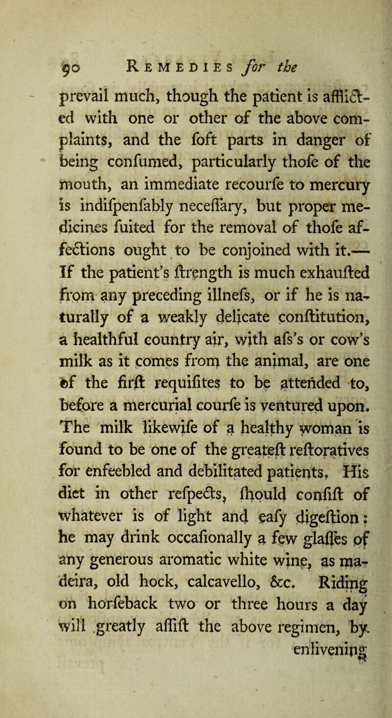 prevail much, though the patient is afflifl- ed with one or other of the above com¬ plaints, and the foft parts in danger of being confumed, particularly thofe of the mouth, an immediate recourfe to mercury is indifpenfably neceffary, but proper me¬ dicines fulted for the removal of thofe af¬ fections ought to be conjoined with it.— If the patient’s ftrength is much exhaufted frpm any preceding illnefs, or if he is na¬ turally of a weakly delicate conftitution, a healthful country air, with afs’s or cow’s milk as it comes frorn the animal, are one (bf the firft requifites to be attended to, before a mercurial courfe is ventured upon. The milk likewife of a healthy woman is found to be one of the greateft reftoratives for enfeebled and debilitated patients. His diet in other refpefts, ftiould confift of whatever is of light and eafy digeftion; he may drink occafionally a few glalfes of any generous aromatic white wine, as ma- deira, old hock, calcavello, &c. Riding on horfeback two or three hours a day will .greatly affift the above regimen, by. enlivening