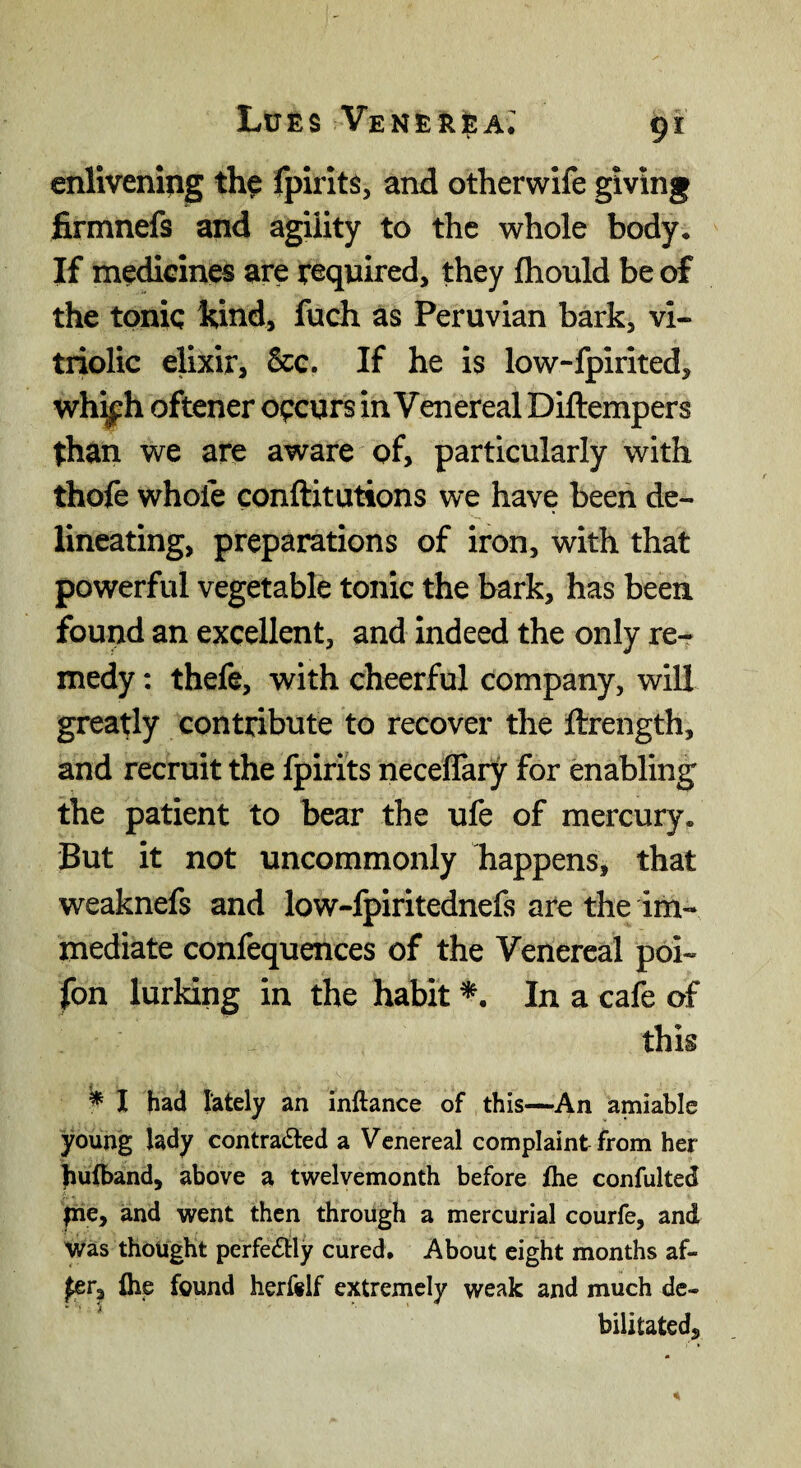 enlivening the fpirlts, and otherwife giving firmnefs and agility to the whole body. If medicines are required, they fliould be of the tonic hind, fuch as Peruvian bark, vi¬ triolic elixir, &e. If he is low-fpirited, wh^h oftener occurs in Venereal Diftempers than we are aware of, particularly with thofe whofe conftitutions we have been de¬ lineating, preparations of iron, with that powerful vegetable tonic the bark, has been found an excellent, and indeed the only re-r medy: thefe, with cheerful company, will greatly contribute to recover the ftrength, and recruit the fpirits neceflary for enabling the patient to bear the ufe of mercury. But it not uncommonly happens, that weaknefs and low-fpiritednefs are the im¬ mediate confequences of the Venereal poi- fon lurking in the habit In a cafe of this ^ I had lately an inftance of this—An amiable young lady contracted a Venereal complaint from her hufband, above a tvi^elvemonth before fhe confulted pie, and went then through a mercurial courfe, and Was thought perfectly cured. About eight months af- fer, the found herftlf extremely weak and much de¬ bilitated.