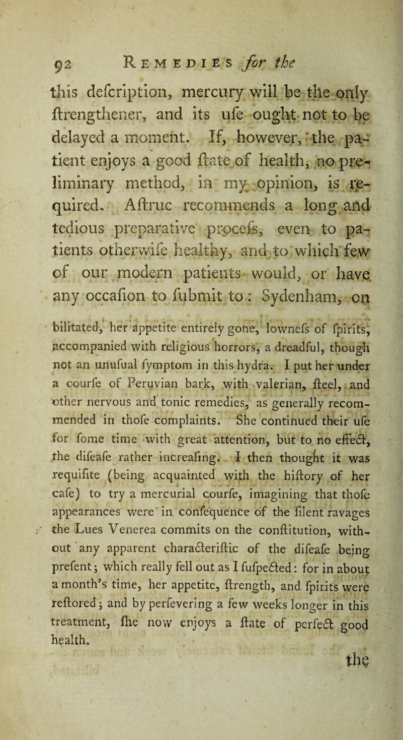 9a R E M E D I E s for the this defcription, mercury will be the only flrengthener, and its ufe ought not to be delayed a moment} If, however,- the pa-: tient enjoys a good ftate of health, no pre¬ liminary method, in my opinion, is rje- quired. Aftruc recommends a long and tedious preparative procefe, even to pa¬ tients other'wife healthy, and to which few of our modern patients would, or have, any occafion to fubmit to : Sydenham, on bilitated,' her appetite entirely gone, lownefs of fpirlts, accompanied with religious horrors, a dreadful, though not an unufual fymptom in this hydra. I put her under a courfe of Peruvian bark, with valerian, fteel, and other nervous and tonic remedies, as generally recom¬ mended in thofe complaints. She continued their ufe for fome time with great attention, but to no effe61:, the difeafe rather increafing. I then thought it was requifite (being acquainted with the hiftory of her cafe) to try a mercurial courfe, imagining that thofe appearances were in confequence of the filent ravages the Lues Venerea commits on the conftitution, with¬ out'any apparent charadleriftlc of the difeafe being prefent; which really fell out as I fufpefted: for in abou^ a month's time, her appetite, ftrength, and fpirits were reftored; and by perfevering a few weeks longer in this treatment, file now enjoys a ftate of pcrfe£l good health.