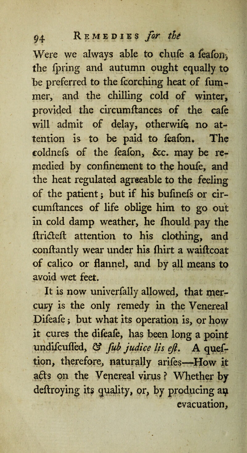 Were we always able to chufe a feafoD', tlie Ipring and autumn ought equally to be preferred to the fc'orching heat of fum- mer, and the chilling cold of winter, provided the circumftances of the cafe will admit of delay, otherwifej no at¬ tention is to be paid to feafon* The coldnefs of the fealbn, &c. may be re¬ medied by confinement to the houfe, and the heat regulated agreeable to the feeling of the patient; but if his bufinefs or cir¬ cumftances of life oblige him to go out in cold damp weather, he fhould pay the ftrideft attention to his clothing, and conftantly wear under his ftiirt a waiftcoat of calico or flannel, and by all means to avoid wet feet. It is now univerfally allowed, that mer¬ cury is the only remedy in the Venereal Difeafe; but what its operation is, or how it cures the difeafe, has been long a point undifcuflbd, ® fub judice Us eji. A quef- tion, therefore, naturally arifes—^How it afts on the Venereal virus ? Whether by deftroying it? quality, or^ by producing a^ evacuation,