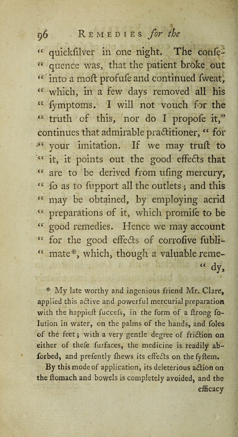 quickfilver in one night. The confe- quence was, that the patient broke out into a moft profufe and continued fweati which, in a few days removed all his “ lymptoms. I will not vouch for the truth of this, nor do I propofe it/’ continues that admirable prailitioner, for your imitation. If we may truft to it, it points out the good efFedls that are to be derived from ufing mercury, fo as to fupport all the outlets; and this may be obtained, by employing acrid preparations of it, which promife to be good remedies. Hence we may account for the good effects of corrofive fubli- mate^, which, though a valuable reme- dy, ^ My late worthy and ingenious friend Mr. Clare, applied this active and powerful mercurial preparation with the happieft fuccefs, in the form of a itrong fo- lution in water, on the palms of the hands, and foies of the feet; with a very gentle degree of fridtion on either of thefe furfaces, the medicine is readily ab- forbed, and prefently fhews its effects on the fyftem. By this mode of application, its deleterious adtion on the flomach and bowels is completely avoided, and the efficacy