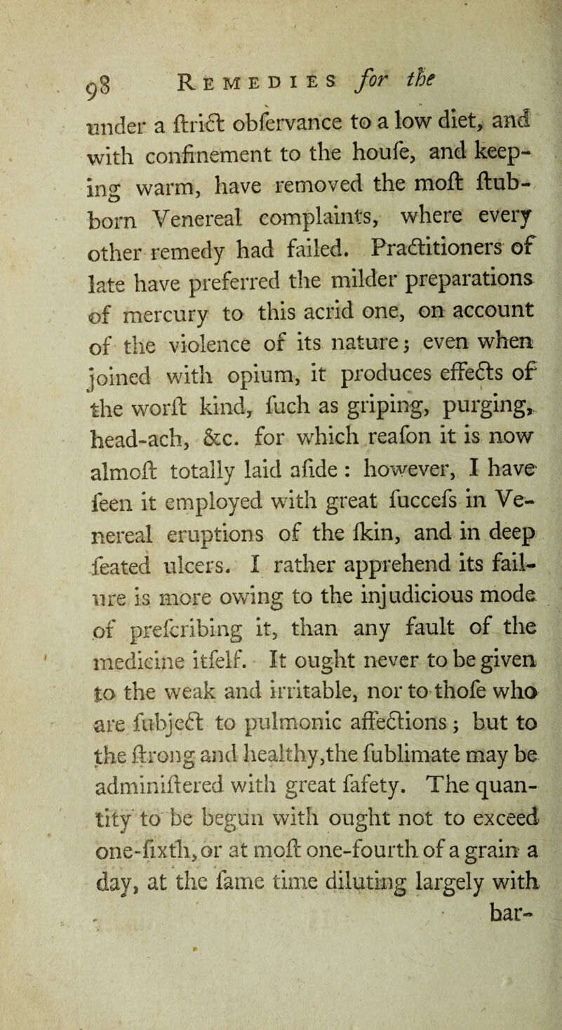 Biider a Guide obfervance to a low diet, and with confinement to the houfe, and keep¬ ing warm, have removed the moft ftub- born Venereal complaints, where every other remedy had failed. Praditioners of late have preferred the milder preparations of mercury to this acrid one, on account of the violence of its nature; even when joined with opium, it produces effedts of the worll: kind, fuch as griping, purging,, head-ach, &c. for which reafon it is now almoft totally laid afide : however, I have feen it employed with great fuccefs in Ve¬ nereal eruptions of the fkin, and in deep feated ulcers. I rather apprehend its fail¬ ure is more owing to the injudicious mode of preferibing it, than any fault of the medicine itfelf. It ought never to be given to the weak and irritable, nor to thofe who are fubjeft to pulmonic afieflions; but to the ftrong and healthy,the fublimate may be adminiftered with great fafety. The quan¬ tity to be begun with ought not to exceed one-fixth,or at moft one-fourth of a grain a day, at the fame time diluting largely with bar- /