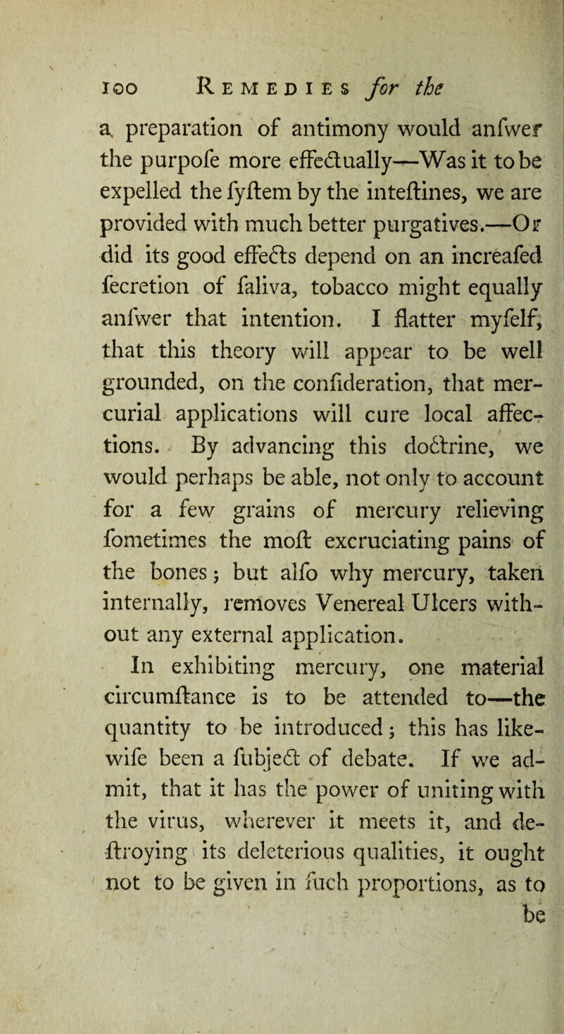 a. preparation ^of antimony would anfwer the purpofe more efFcdually—Wash to be expelled the fyflem by the inteftines, we are provided with much better purgatives.—Or did its good efFefts depend on an increafed fecretion of faliva, tobacco might equally anfwer that intention. I flatter myfelf, that this theory will appear to be well grounded, on the confideration, that mer¬ curial applications will cure local affecr tions. By advancing this do6lrine, we would perhaps be able, not only to account for a few grains of mercury relieving fometimes the mofl: excruciating pains of the bones 3 but alfo why mercury, taken internally, removes Venereal Ulcers with¬ out any external application. In exhibiting mercury, one material circumftance is to be attended to—the quantity to be introduced; this has like- wife been a fubjed of debate. If we ad¬ mit, that it has the power of uniting with the virus, wherever it meets it, and de- ftroying its deleterious qualities, it ought not to be given in fuch proportions, as to be